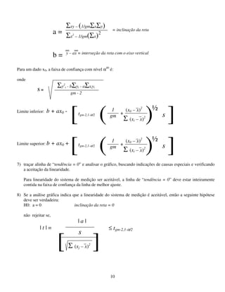 10
Para um dado x0, a faixa de confiança com nível α40
é:
onde
Limite inferior: b + ax0 -
Limite superior: b + ax0 +
7) traçar alinha de “tendência = 0” e analisar o gráfico, buscando indicações de causas especiais e verificando
a aceitação da linearidade.
Para linearidade do sistema de medição ser aceitável, a linha de “tendência = 0” deve estar inteiramente
contida na faixa de confiança da linha de melhor ajuste.
8) Se a análise gráfica indica que a linearidade do sistema de medição é aceitável, então a seguinte hipótese
deve ser verdadeira:
H0: a = 0 inclinação da reta = 0
não rejeitar se,
Σxy – (1/gmΣxΣy)
Σx2
– 1/gm(Σx)2a = = inclinação da reta
b = y – ax = interseção da reta com o eixo vertical
Σy2
i - bΣyi - aΣxiyi
gm - 2
S =
1
gm
(x0 – x)2
Σ (xi – x)2
( +
) s
½
[ ]tgm-2,1-α/2
1
gm
(x0 – x)2
Σ (xi – x)2
( +
) s
½
[ ]tgm-2,1-α/2
| t | =
| a |
≤ tgm-2,1-α/2
Σ (xj – x)2
s
[ ]
 