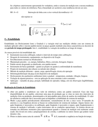 11
Se a hipótese anteriormente apresentada for verdadeira, então o sistema de medição tem a mesma tendência
para todos os valores de referência. Para a linearidade ser aceitável, estas tendências devem ser zero.
H0 : b = 0 Interseção da linha com o eixo vertical (da tendência) = 0
não rejeitar se:
5 – Estabilidade
Estabilidade (ou Deslocamento lento e Gradual) é a variação total nas medições obtidas com um sistema de
medição aplicado sobre o mesmo padrão-mestre ou peças quando medindo uma única característica no decorrer de
um período de tempo prolongado. Isto é , estabilidade é a variação da tendência ao longo do tempo.
As causas possíveis da instabilidade são:
• Instrumento necessita calibração, reduzir o intervalo de tempo entre calibrações
• Desgaste do instrumento, equipamento, ou dispositivo de fixação
• Envelhecimento normal ou obsolescência
• Manutenção precária – ar, energia, hidráulica, filtros, corrosão, ferrugem, limpeza
• Padrão mestre desgastado ou danificado, erro padrão mestre
• Instrumento de baixa qualidade – quanto ao projeto ou quanto à conformidade de manufatura
• Projeto do instrumento não robusto ou método não robusto
• Método de medição diferente – ajuste, carga, aperto/fixação, técnica de operação
• Deformação/distorção (da peça ou do dispositivo de medição)
• Deslocamento dos parâmetros ambientais lento e gradual – temperatura, umidade, vibração, limpeza
• Violação de alguma premissa – erro na aplicação de uma constante (valor constante)
• Aplicação – tamanho da peça, posição, habilidade do operador, fadiga, erro de observação (legibibilidade,
paralaxe)
Realização do Estudo de Estabilidade
1) obter um padrão e estabelecer seu valor de referência contra um padrão rastreável. Caso não haja
disponibilidade de um padrão, selecionar uma peça de produção que se situe no meio dos intervalos de
medições feita na produção, denominando-a de peça-padrão para efeito de analise da estabilidade. O valor
de referência conhecido não é necessário para acompanhar a estabilidade do sistema de medição.
2) Medir a peça padrão periodicamente (diariamente, semanalmente) de três a cinco vezes. O tamanho da
amostra e a sua freqüência devem se basear no conhecimento do sistema de medição. Alguns fatores são:
quão freqüentes é necessária a re-calibração, quão freqüente é necessário o reparo, quão freqüentemente o
sistema de medição é utilizado, e quão estressantes são as condições operacionais. As leituras devem ser
tomadas em diferentes momentos para representarem quando o sistema de medição está realmente sendo
usado. Isto levará em conta a preparação/início de corrida, o ambiente ou outros fatores que podem variar
durante o dia.
3) Plotar os dados numa carta de controle & R ou & S, mantendo a seqüência em função do tempo.
| t | =
| b |
≤ tgm-2,1-α/2
[ ]1
gm
x2
Σ (xi – x)2
+
__
X
__
X
 