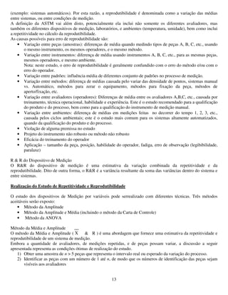 13
(exemplo: sistemas automáticos). Por esta razão, a reprodutibilidade é denominada como a variação das médias
entre sistemas, ou entre condições de medição.
A definição da ASTM vai além disto, potencialmente ela inclui não somente os diferentes avaliadores, mas
também os diferentes dispositivos de medição, laboratórios, e ambientes (temperatura, umidade), bem como inclui
a repetitividade no cálculo da reprodutibilidade.
As causas possíveis para erro de reprodutibilidade são:
• Variação entre peças (amostras): diferenças de média quando medindo tipos de peças A, B, C, etc., usando
o mesmo instrumento, os mesmos operadores, e o mesmo método.
• Variação entre instrumentos: diferença de média usando instrumentos A, B, C, etc., para as mesmas peças,
mesmos operadores, e mesmo ambiente.
Nota: neste estudo, o erro de reprodutibilidade é geralmente confundido com o erro do método e/ou com o
erro do operador.
• Variação entre padrões: influência média de diferentes conjunto de padrões no processo de medição.
• Variação entre métodos: diferença de médias causada pelo variar das densidade de pontos, sistemas manual
vs. Automático, métodos para zerar o equipamento, métodos para fixação da peça, métodos de
aperto/fixação, etc.
• Variação entre avaliadores (operadores): Diferenças de média entre os avaliadores A,B,C, etc., causada por
treinamento, técnica operacional, habilidade e experiência. Este é o estudo recomendado para a qualificação
do produto e do processo, bem como para a qualificação do instrumento de medição manual.
• Variação entre ambientes: diferença de médias em medições feitas no decorrer do tempo 1, 2, 3, etc.,
causada pelos ciclos ambientais; este é o estudo mais comum para os sistemas altamente automatizados,
quando da qualificação do produto e do processo.
• Violação de alguma premissa no estudo
• Projeto do instrumento não robusto ou método não robusto
• Eficácia do treinamento do operador
• Aplicação – tamanho da peça, posição, habilidade do operador, fadiga, erro de observação (legibibilidade,
paralaxe)
R & R do Dispositivo de Medição
O R&R do dispositivo de medição é uma estimativa da variação combinada da repetitividade e da
reprodutibilidade. Dito de outra forma, o R&R é a variância resultante da soma das variâncias dentro do sistema e
entre sistemas.
Realização do Estudo de Repetitividade e Reprodutibilidade
O estudo dos dispositivos de Medição por variáveis pode serrealizado com diferentes técnicas. Três métodos
aceitáveis serão exposto:
• Método da Amplitude
• Método da Amplitude e Média (incluindo o método da Carta de Controle)
• Método da ANOVA
Método da Média e Amplitude
O método da Média e Amplitude ( & R ) é uma abordagem que fornece uma estimativa da repetitividade e
reprodutibilidade de um sistema de medição.
Embora a quantidade de avaliadores, de medições repetidas, e de peças possam variar, a discussão a seguir
apresentada representa as condições ótimas de realização do estudo.
1) Obter uma amostra de n > 5 peças que representa o intervalo real ou esperado da variação do processo.
2) Identificar as peças com um número de 1 até n, de modo que os números de identificação das peças sejam
visíveis aos avaliadores
__
X
 