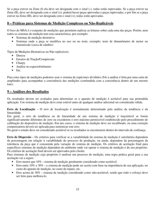 15
Se a peça estiver na Zona (I) ela deve ser designada com o sinal (-), todas estão reprovadas. Se a peça estiver na
Zona (II), deve ser designada com o sinal (x), poderá haver peças aprovadas e peças reprovadas, e por fim se a peça
estiver na Zona (III), deve ser designada com o sinal (+), todas estão aprovadas.
8 – Práticas para Sistemas de Medição Complexos ou Não-Replicáveis
O foco do MSA é o conjunto de medições que permitem replicar as leituras sobre cada uma das peças. Porém, nem
todos os sistemas de medição tem esta característica; por exemplo:
• Sistemas de medição destrutiva
• Sistemas onde a peça se modifica no uso ou no teste; exemplo: teste de dinamômetro de motor ou
transmissão (caixa de câmbio)
Tipos de Medições Destrutivas ou Não replicáveis:
• Dureza
• Ensaios de Tração/Compressão
• Charpy
• Análise no espectofotômetro
• Etc.
Para estes tipos de medições podemos usar o sistema de espécimes divididos (S4) a análise é feita por uma carta de
amplitudes para acompanhar a consistência das medições (confundida com a consistência dentro de um mesmo
lote).
9 – Análises dos Resultados
Os resultados devem ser avaliados para determinar se o aparato de medição é aceitável para sua pretendida
aplicação. Um sistema de medição deve estar estável antes de qualquer análise adicional ser considerada válida.
Erro de Localização – O erro de localização é normalmente determinado pela análise da tendência e da
linearidade.
Em geral, o erro de tendência ou de linearidade de um sistema de medição é inaceitável se forem
significativamente diferentes de zero ou excederem o erro máximo permissível estabelecido pelo procedimento de
calibração do dispositivo de medição. Em tais casos, o sistema de medição deve ser recalibrado, ou uma correção
compensatória deverá ser aplicada para minimizar este erro.
No geral o estudo deve ser considerado aceitável se os resultados se encontrarem dentro do intervalo de confiança.
Erro de Dispersão – Os critérios para verificar se a variabilidade do sistema de medição é satisfatória dependem
da porcentagem em relação à variabilidade do processo de produção, ou ainda, dependem da porcentagem da
tolerância da peça que é consumida pela variação do sistema de medição. Os critérios de aceitação final para
específicos sistemas de medição dependem do ambiente onde vai operar o sistema de medição e do seu propósito.
Os critérios de aceitação final devem ser aprovados pelo cliente.
Para sistemas de medição cujo propósito é analisar um processo de medição, uma regra prática geral para a sua
aceitação vai a seguir:
• Erro menor que 10% - sistema de medição geralmente considerado como aceitável.
• Erro entre 10% e 30% - o sistema de medição pode ser aceito com base na importância de sua aplicação, no
custo do aparato de medição, no custo do reparo, etc.
• Erro acima de 30% - sistema de medição considerado como não-aceitável, sendo que todo o esforço deve
ser feito para melhora-lo.
 
