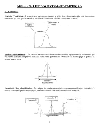 3
MSA – ANÁLISE DOS SISTEMAS DE MEDIÇÃO
1 – Conceitos:
Exatidão (Tendência) – É a verificação ou comparação entre a média dos valores observados pelo instrumento
controlado, e o valor padrão. O desvio ou diferença entre estes valores é chamado de exatidão.
Precisão (Repetitividade) – É a variação (Dispersão) das medidas obtidas com o equipamento ou instrumento que
está sendo analisado, sempre que realizado várias vezes pelo mesmo “Operador” na mesma peça ou padrão, na
mesma característica.
Capacidade (Reprodutibilidade) – É a variação das médias das medições realizadas por diferentes “operadores”,
usando o mesmo dispositivo de medição, medindo a mesma característica nas mesmas amostras.
 