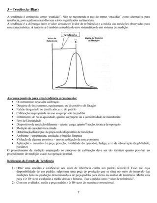 7
3 – Tendência (Bias)
A tendência é conhecida como “exatidão”. Não se recomenda o uso do termo “exatidão” como alternativa para
tendência, pois a palavra exatidão tem vários significados na literatura.
A tendência é a diferença entre o valor verdadeiro (valor de referência) e a média das medições observadas para
uma característica. A tendência é também a medida do erro sistemático de um sistema de medição.
As causa possíveis para uma tendência excessiva são:
• O instrumento necessita calibração
• Desgaste do instrumento, equipamento ou dispositivo de fixação
• Padrão desgastado ou danificado, erro do padrão
• Calibração inapropriada ou uso anapropriado do padrão
• Instrumento de baixa qualidade, quanto ao projeto ou a conformidade de manufatura
• Erro de Linearidade
• Dispositivo de medição diferente – ajuste, carga, aperto/fixação, técnica de operação
• Medição de característica errada
• Deformação/distorção (da peça ou do dispositivo de medição)
• Ambiente – temperatura, umidade, vibração, limpeza
• Violação de alguma premissa – erro na aplicação de uma constante
• Aplicação – tamanho da peça, posição, habilidade do operador, fadiga, erro de observação (legibilidade,
paralaxe)
O procedimento de medição empregado no processo de calibração deve ser tão idêntico quanto possível ao
procedimento de medição usado na operação normal.
Realização do Estudo de Tendência
1) Obter uma amostra e estabelecer seu valor de referência contra um padrão rastreável. Caso não haja
disponibilidade de um padrão, selecionar uma peça de produção que se situa no meio do intervalo das
medições feita na produção denominando-a de peça-padrão para efeito da análise de tendência. Medir esta
peça n ≥ 10 vezes e calcular a média dessas n leituras. Usar a média como “valor de referência”.
2) Com um avaliador, medir a peça-padrão n ≥ 10 vezes de maneira convencional.
Tendência
 