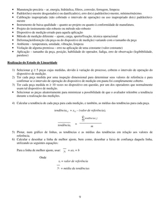 9
• Manutenção precária – ar, energia, hidráulica, filtros, corrosão, ferrugem, limpeza
• Padrão(ões)-mestre desgastado(s) ou danificado(s), erro do(s) padrão(ões)-mestre, mínimo/máximo.
• Calibração inapropriada (não cobrindo o intervalo de operação) ou uso inapropriado do(s) padrão(ões)-
mestre
• Instrumento de baixa qualidade – quanto ao projeto ou quanto à conformidade de manufatura.
• Projeto do instrumento não robusto ou método não robusto
• Dispositivo de medição errado para aquela aplicação
• Método de medição diferente – ajuste, carga, aperto/fixação, técnica operacional
• Deformação/distorção (da peça ou do dispositivo de medição) variando com o tamanho da peça
• Ambiente – temperatura, umidade, vibração, limpeza
• Violação de alguma premissa – erro na aplicação de uma constante (valor constante)
• Aplicação – tamanho da peça, posição, habilidade do operador, fadiga, erro de observação (legibibilidade,
paralaxe)
Realização do Estudo de Linearidade
1) Selecionar g ≥ 5 peças cujas medidas, devido à variação do processo, cobrem o intervalo de operação do
dispositivo de medição.
2) Ter cada peça medida por uma inspeção dimensional para determinar seus valores de referência e para
confirmar se o intervalo de operação do dispositivo de medição em pauta foi completamente coberto.
3) Ter cada peça medida m ≥ 10 vezes no dispositivo em questão, por um dos operadores que normalmente
usam tal dispositivo de medição.
• Selecionar as peças aleatoriamente para minimizar a possibilidade de que o avaliador relembre a tendência
durante a realização das medições.
4) Calcular a tendência de cada peça para cada medição, e também, as médias das tendências para cada peça.
tendênciai,j = xi,j – (valor de referência)i
5) Plotar, num gráfico de linhas, as tendências e as médias das tendências em relação aos valores de
referência.
6) Calcular e desenhar a linha de melhor ajuste, bem como, desenhar a faixa de confiança daquela linha,
utilizando as seguintes equações:
Para a linha de melhor ajuste, usar: = axi + b
Onde
xi = valor de referência
= média da tendências
________
tendênciai
=
∑=
m
j
jtendênciai
1
,
m
__
yi
__
yi
 