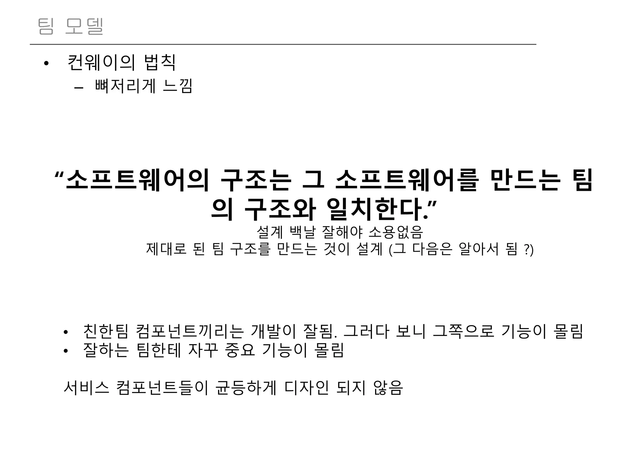• 컨웨이의 법칙
– 뼈저리게 느낌
팀 모델
“소프트웨어의 구조는 그 소프트웨어를 만드는 팀
의 구조와 일치한다.”
설계 백날 잘해야 소용없음
제대로 된 팀 구조를 만드는 것이 설계 (그 다음은 알아서 됨 ?)
• 친한팀 컴포넌트끼리는 개발이 잘됨. 그러다 보니 그쪽으로 기능이 몰림
• 잘하는 팀한테 자꾸 중요 기능이 몰림
서비스 컴포넌트들이 균등하게 디자인 되지 않음
 