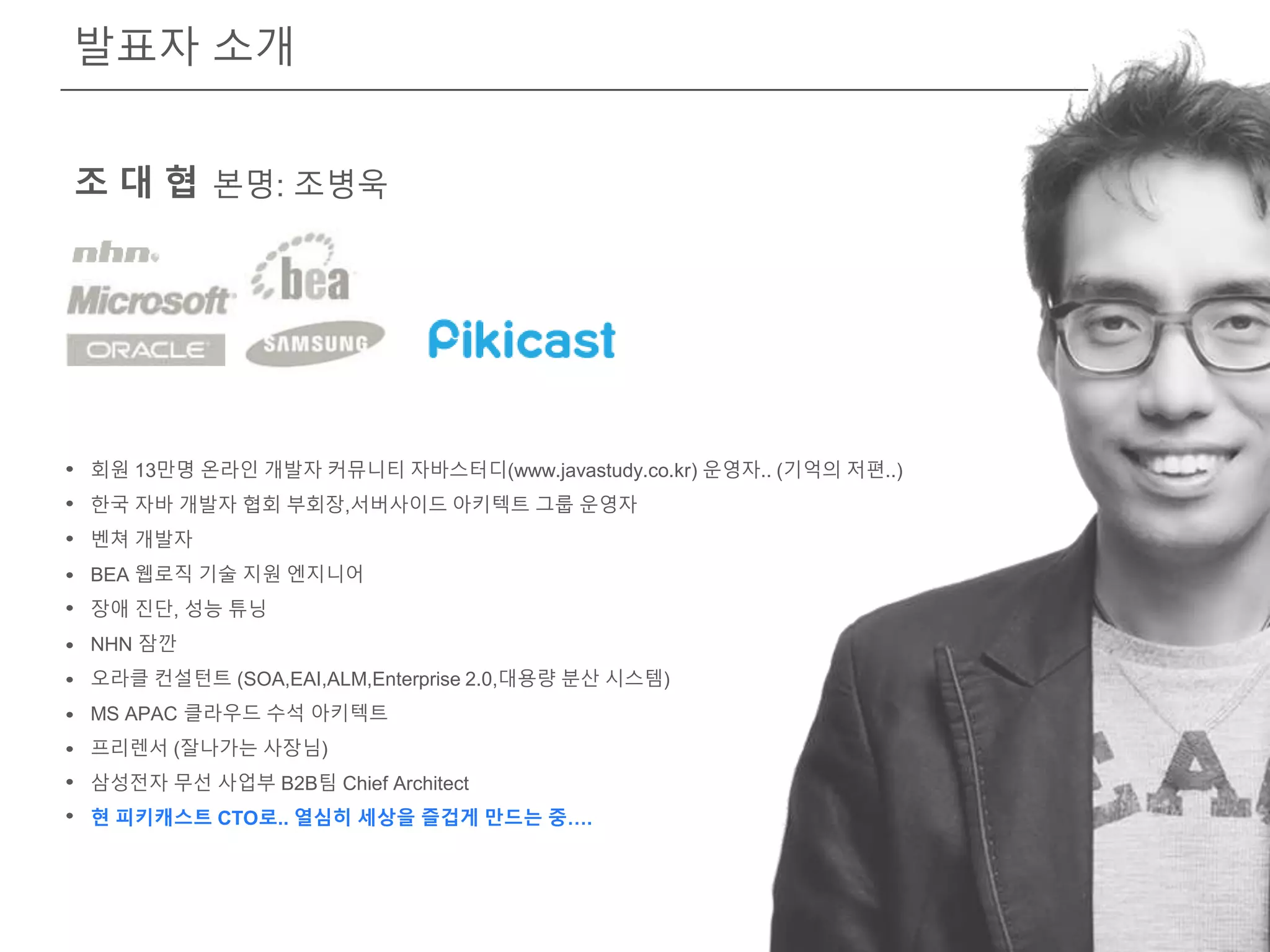 발표자 소개
조 대 협 본명: 조병욱
회원 13만명 온라인 개발자 커뮤니티 자바스터디(www.javastudy.co.kr) 운영자.. (기억의 저편..)
한국 자바 개발자 협회 부회장,서버사이드 아키텍트 그룹 운영자
벤쳐 개발자
BEA 웹로직 기술 지원 엔지니어
장애 진단, 성능 튜닝
NHN 잠깐
오라클 컨설턴트 (SOA,EAI,ALM,Enterprise 2.0,대용량 분산 시스템)
MS APAC 클라우드 수석 아키텍트
프리렌서 (잘나가는 사장님)
삼성전자 무선 사업부 B2B팀 Chief Architect
현 피키캐스트 CTO로.. 열심히 세상을 즐겁게 만드는 중….
 