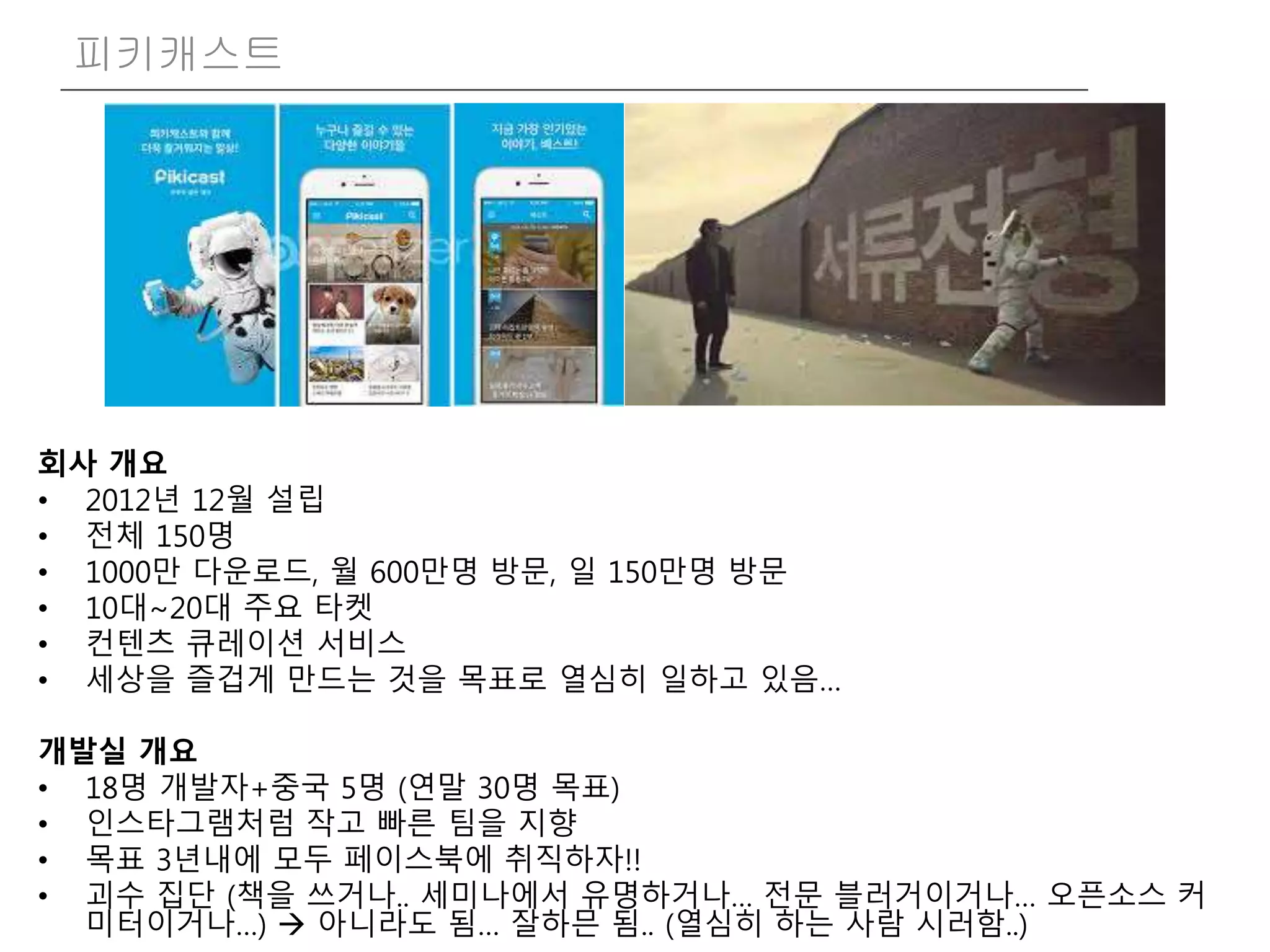 피키캐스트
회사 개요
• 2012년 12월 설립
• 전체 150명
• 1000만 다운로드, 월 600만명 방문, 일 150만명 방문
• 10대~20대 주요 타켓
• 컨텐츠 큐레이션 서비스
• 세상을 즐겁게 만드는 것을 목표로 열심히 일하고 있음…
개발실 개요
• 18명 개발자+중국 5명 (연말 30명 목표)
• 인스타그램처럼 작고 빠른 팀을 지향
• 목표 3년내에 모두 페이스북에 취직하자!!
• 괴수 집단 (책을 쓰거나.. 세미나에서 유명하거나… 전문 블러거이거나… 오픈소스 커
미터이거나…)  아니라도 됨… 잘하믄 됨.. (열심히 하는 사람 시러함..)
 