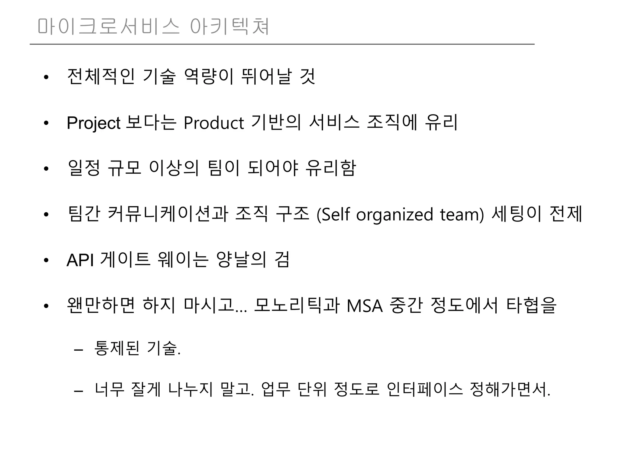 • 전체적인 기술 역량이 뛰어날 것
• Project 보다는 Product 기반의 서비스 조직에 유리
• 일정 규모 이상의 팀이 되어야 유리함
• 팀간 커뮤니케이션과 조직 구조 (Self organized team) 세팅이 전제
• API 게이트 웨이는 양날의 검
• 왠만하면 하지 마시고… 모노리틱과 MSA 중간 정도에서 타협을
– 통제된 기술.
– 너무 잘게 나누지 말고. 업무 단위 정도로 인터페이스 정해가면서.
마이크로서비스 아키텍쳐
 