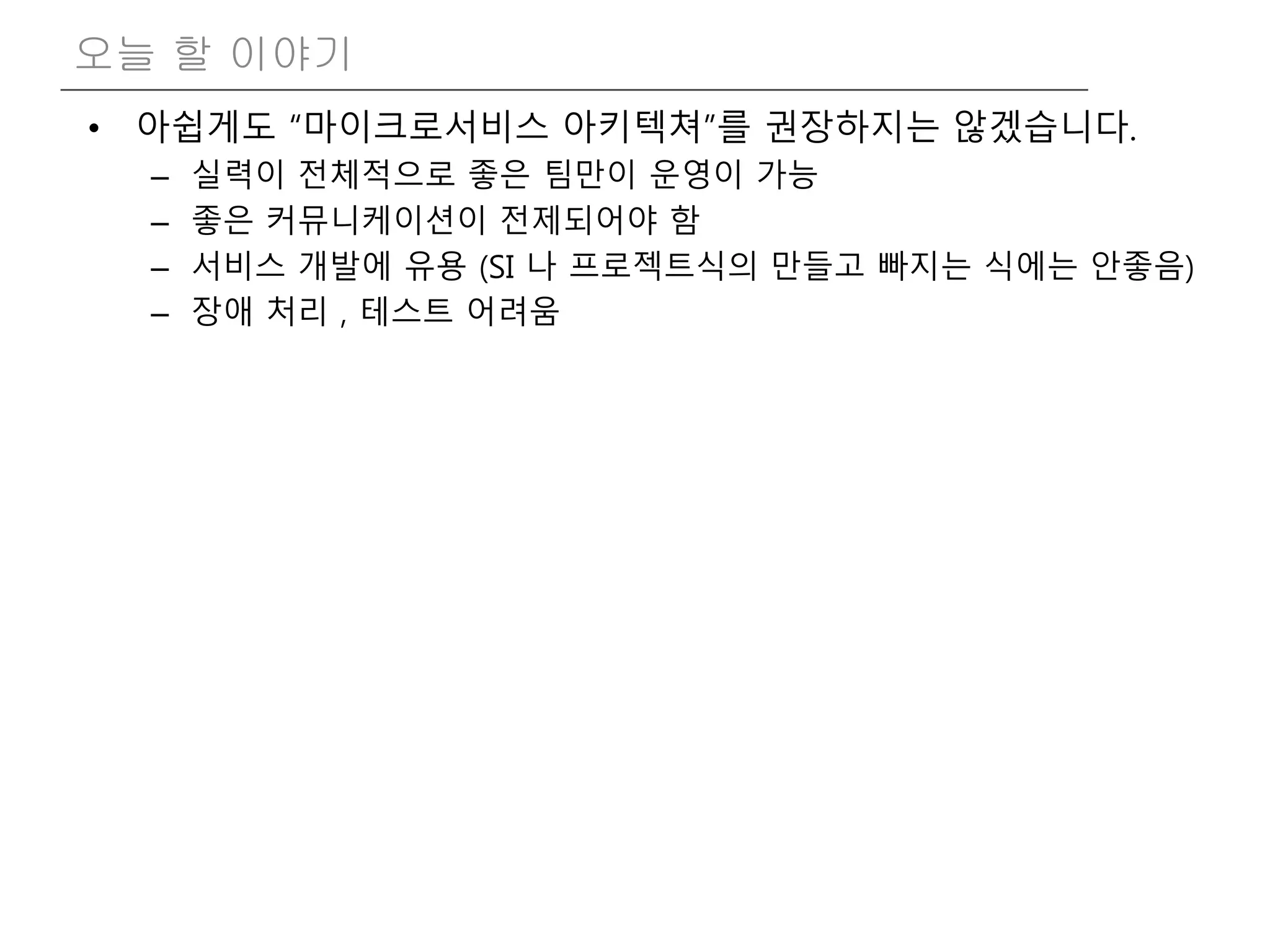 • 아쉽게도 “마이크로서비스 아키텍쳐”를 권장하지는 않겠습니다.
– 실력이 전체적으로 좋은 팀만이 운영이 가능
– 좋은 커뮤니케이션이 전제되어야 함
– 서비스 개발에 유용 (SI 나 프로젝트식의 만들고 빠지는 식에는 안좋음)
– 장애 처리 , 테스트 어려움
오늘 할 이야기
 