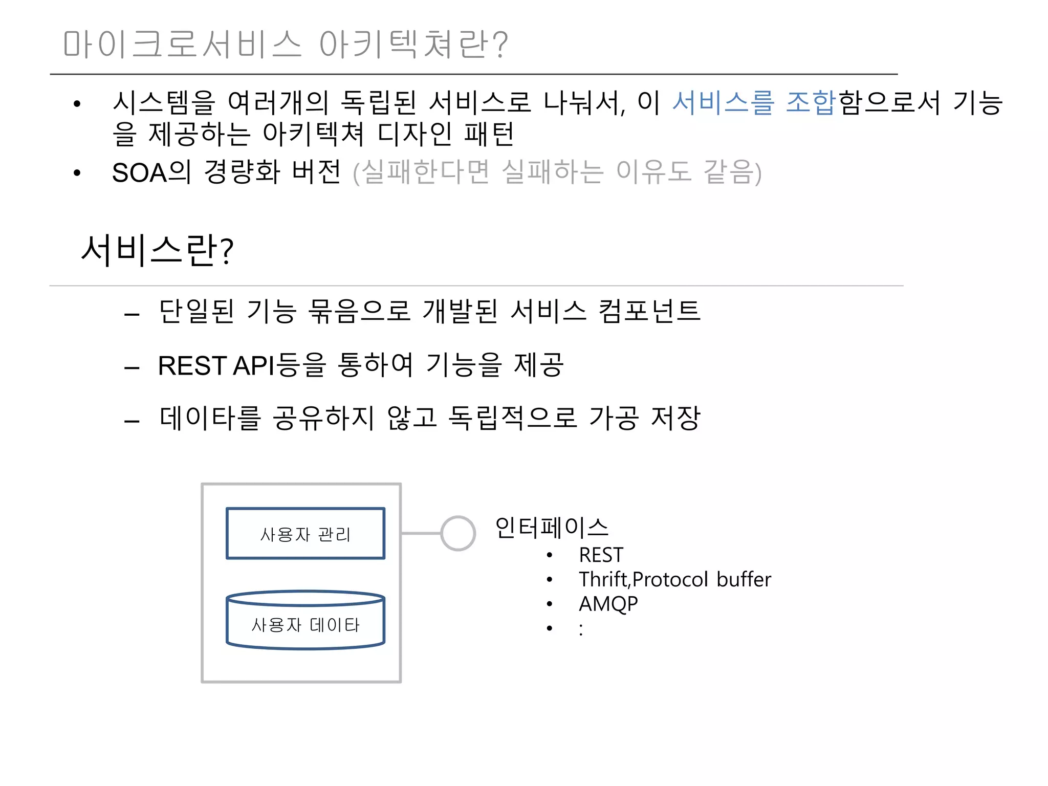 • 시스템을 여러개의 독립된 서비스로 나눠서, 이 서비스를 조합함으로서 기능
을 제공하는 아키텍쳐 디자인 패턴
• SOA의 경량화 버전 (실패한다면 실패하는 이유도 같음)
마이크로서비스 아키텍쳐란?
서비스란?
– 단일된 기능 묶음으로 개발된 서비스 컴포넌트
– REST API등을 통하여 기능을 제공
– 데이타를 공유하지 않고 독립적으로 가공 저장
사용자 관리 인터페이스
• REST
• Thrift,Protocol buffer
• AMQP
• :사용자 데이타
 