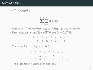 Sum of pairs
∙
(mn
2
)
total pairs
n−1∑
i=1
n∑
j=i+1
d(Si, Sj)
∙ Can “punish” mismatches, e.g., by giving -1 to any mismatch
∙ Examples: sequences S1 = ACTTAA and S2 = CAGTAC:
A C T - T A A -
- C A G T A - C
∙ The score for this alignment is 3
A C T - T A A - -
- C A G T A - C -
- C G G - A - C A
∙ The score for the above alignment is 9
14
 