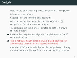 Analysis
∙ Need for the calculation of pairwise distances of the sequences
∙ Exhaustive comparisons
∙ Calculation of the complete distance matrix
∙ For n sequences, this calculation requires O(m(n2
− n))
comparisons (m is the maximum length)
∙ The calculation of the shortest Hamiltonian path is a known
NP-hard problem
 It seems like the proposed algorithm simply hides the “hard”
computational part
✓ This is not true, though, since the GVNS-based heuristic only
approximates the solution in a speciﬁc time frame
∙ After the qGVNS, the actual alignment is straightforward through
a simple (binary) guide tree from the above resulting ordering
21
 