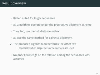 Result overview
∙ Better suited for larger sequences
∙ All algorithms operate under the progressive alignment scheme
∙ They, too, use the full distance matrix
∙ All use the same method for pairwise alignment
✓ The proposed algorithm outperforms the other two
∙ Especially when larger sets of sequences are used
∙ No prior knowledge on the relation among the sequences was
assumed
29
 