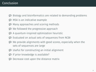 Conclusion
 Biology and bioinformatics are related to demanding problems
 MSA is an indicative example
 Many approaches and scoring methods
 We followed the progressive approach
 A quantum-inspired optimization heuristic
 Evaluated on actual sets of sequences from NCBI
 We provide alignments with good scores, especially when the
sets of sequences are large
 Useful for constructing an initial alignment
 If prior knowledge is available?
 Decrease cost upon the distance matrix
31
 