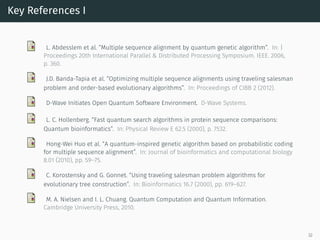 Key References I
L. Abdesslem et al. “Multiple sequence alignment by quantum genetic algorithm”. In: |
Proceedings 20th International Parallel & Distributed Processing Symposium. IEEE. 2006,
p. 360.
J.D. Banda-Tapia et al. “Optimizing multiple sequence alignments using traveling salesman
problem and order-based evolutionary algorithms”. In: Proceedings of CIBB 2 (2012).
D-Wave Initiates Open Quantum Software Environment. D-Wave Systems.
L. C. Hollenberg. “Fast quantum search algorithms in protein sequence comparisons:
Quantum bioinformatics”. In: Physical Review E 62.5 (2000), p. 7532.
Hong-Wei Huo et al. “A quantum-inspired genetic algorithm based on probabilistic coding
for multiple sequence alignment”. In: Journal of bioinformatics and computational biology
8.01 (2010), pp. 59–75.
C. Korostensky and G. Gonnet. “Using traveling salesman problem algorithms for
evolutionary tree construction”. In: Bioinformatics 16.7 (2000), pp. 619–627.
M. A. Nielsen and I. L. Chuang. Quantum Computation and Quantum Information.
Cambridge University Press, 2010.
32
 