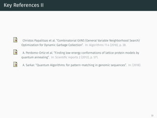 Key References II
Christos Papalitsas et al. “Combinatorial GVNS (General Variable Neighborhood Search)
Optimization for Dynamic Garbage Collection”. In: Algorithms 11.4 (2018), p. 38.
A. Perdomo-Ortiz et al. “Finding low-energy conformations of lattice protein models by
quantum annealing”. In: Scientiﬁc reports 2 (2012), p. 571.
A. Sarkar. “Quantum Algorithms: for pattern-matching in genomic sequences”. In: (2018).
33
 