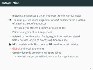 Introduction
∙ Biological sequences play an important role in various ﬁelds
✓ The multiple sequence alignment or MSA considers the problem
of aligning a set of sequences
∙ They usually represent proteins or nucleotides
∙ Pairwise alignment → 2 sequences
∙ Related to non-biological ﬁelds, e.g., in information-related
ﬁelds, natural language processing, ﬁnances, etc.
 NP-complete with SP-score and NP-hard for most metrics
∙ Global and local alignments
∙ Usually dynamic programming approaches
- Heuristic and/or probabilistic methods for larger instances
5
 