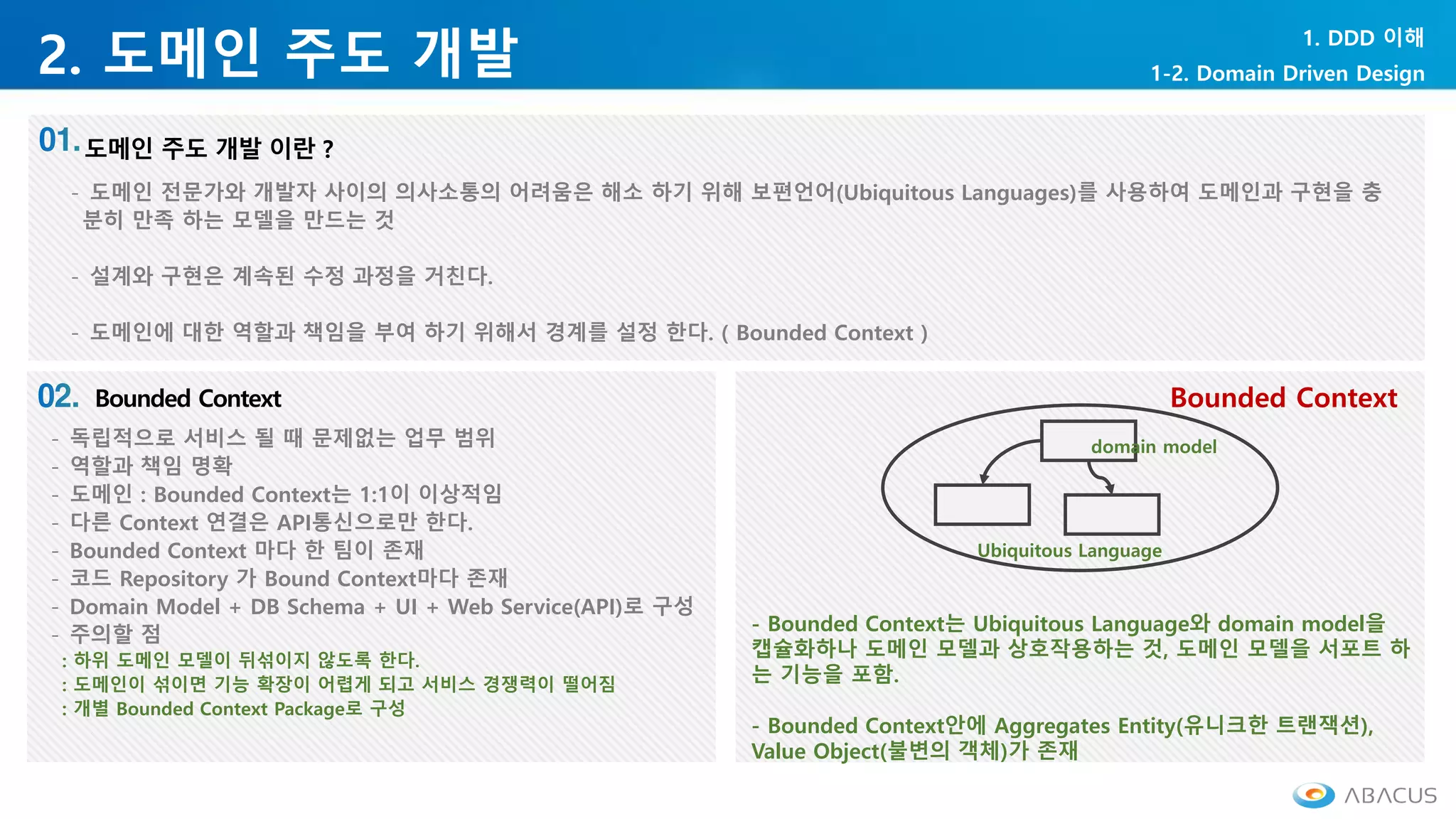 2. 도메인 주도 개발
1. DDD 이해
1-2. Domain Driven Design
- 도메인 전문가와 개발자 사이의 의사소통의 어려움은 해소 하기 위해 보편언어(Ubiquitous Languages)를 사용하여 도메인과 구현을 충
분히 만족 하는 모델을 만드는 것
- 설계와 구현은 계속된 수정 과정을 거친다.
- 도메인에 대한 역할과 책임을 부여 하기 위해서 경계를 설정 한다. ( Bounded Context )
- 독립적으로 서비스 될 때 문제없는 업무 범위
- 역할과 책임 명확
- 도메인 : Bounded Context는 1:1이 이상적임
- 다른 Context 연결은 API통신으로만 한다.
- Bounded Context 마다 한 팀이 존재
- 코드 Repository 가 Bound Context마다 존재
- Domain Model + DB Schema + UI + Web Service(API)로 구성
- 주의할 점
: 하위 도메인 모델이 뒤섞이지 않도록 한다.
: 도메인이 섞이면 기능 확장이 어렵게 되고 서비스 경쟁력이 떨어짐
: 개별 Bounded Context Package로 구성
- Bounded Context는 Ubiquitous Language와 domain model을
캡슐화하나 도메인 모델과 상호작용하는 것, 도메인 모델을 서포트 하
는 기능을 포함.
- Bounded Context안에 Aggregates Entity(유니크한 트랜잭션),
Value Object(불변의 객체)가 존재
domain model
Ubiquitous Language
Bounded Context
 