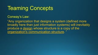 Teaming Concepts
Conway’s Law:
“Any organization that designs a system (defined more
broadly here than just information systems) will inevitably
produce a design whose structure is a copy of the
organization's communication structure. ”
 