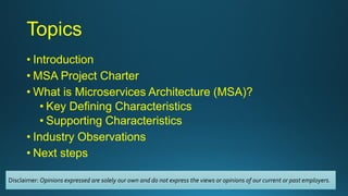 Topics
• Introduction
• MSA Project Charter
• What is Microservices Architecture (MSA)?
• Key Defining Characteristics
• Supporting Characteristics
• Industry Observations
• Next steps
Disclaimer: Opinions expressed are solely our own and do not express the views or opinions of our current or past employers.
 