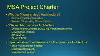 MSA Project Charter
• What is Microservices Architecture?
• Key Defining Characteristics
• Related / Supporting Characteristics
• SOA and Microservices Architecture
• Compare and Contrast SOA & MSA architecture styles
• Governance Impacts
• API & MSA
• Cloud & MSA
• Implementation Considerations for Microservices Architecture
• Skills / Competency needed
• Organization maturity
• Infrastructure support
 