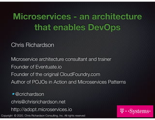 @crichardson
Microservices - an architecture
that enables DevOps
Chris Richardson
Microservice architecture consultant and trainer
Founder of Eventuate.io
Founder of the original CloudFoundry.com
Author of POJOs in Action and Microservices Patterns
@crichardson
chris@chrisrichardson.net
http://adopt.microservices.io
Copyright © 2020. Chris Richardson Consulting, Inc. All rights reserved
 