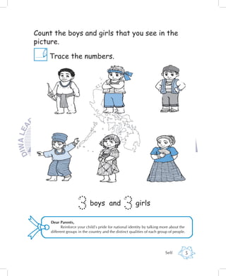 Count the boys and girls that you see in the
picture.

    Trace the numbers.




                     3       boys and
                                                 3       girls

     Dear Parents,
           Reinforce your child’s pride for national identity by talking more about the
     different groups in the country and the distinct qualities of each group of people.




                                                                           Self            5
 