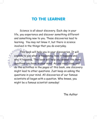 TO THE LEARNER

      Science is all about discovery. Each day in your
life, you experience and discover something different
and something new to you. These discoveries lead to
learning. You may not know it, but there is science
involved in the things that you do everyday.

     This book will help you in your discoveries. It will
explain to you what is happening, how it happens and
why it happens. This book will help you answer the many
questions you have in your mind. As you read along and
do the activities in the pages of this book, one discovery
might lead to other questions. Just keep on asking the
questions in your mind. All discoveries of our famous
scientists all began with a question. Who knows, you
might be a famous scientist someday!



                                         The Author
 