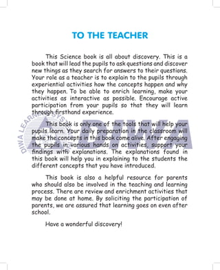 TO THE TEACHER

     This Science book is all about discovery. This is a
book that will lead the pupils to ask questions and discover
new things as they search for answers to their questions.
Your role as a teacher is to explain to the pupils through
experiential activities how the concepts happen and why
they happen. To be able to enrich learning, make your
activities as interactive as possible. Encourage active
participation from your pupils so that they will learn
through ﬁrsthand experience.

     This book is only one of the tools that will help your
pupils learn. Your daily preparation in the classroom will
make the concepts in this book come alive. After engaging
the pupils in various hands on activities, support your
ﬁndings with explanations. The explanations found in
this book will help you in explaining to the students the
different concepts that you have introduced.

    This book is also a helpful resource for parents
who should also be involved in the teaching and learning
process. There are review and enrichment activities that
may be done at home. By soliciting the participation of
parents, we are assured that learning goes on even after
school.

     Have a wonderful discovery!
 