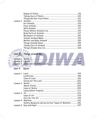 Needs of Plants .............................................................................. 118
         Taking Care of Plants .................................................................... 120
         Things We Get from Plants ........................................................ 122
Lesson 2 Animals .............................................................................................. 129
         Pet Animals ..................................................................................... 129
         Farm Animals .................................................................................. 130
         Wild Animals ................................................................................... 131
         Places Where Animals Live ......................................................... 133
         Body Parts of Animals .................................................................. 137
         Movement of Animals ................................................................... 150
         Sounds Animals Make .................................................................... 153
         Mother and Baby Animals ........................................................... 155
         Things Animals Need .................................................................... 158
         Taking Care of Animals ................................................................ 164
         Things Animals Give Us ................................................................. 168


Unit 3          Things around Me

Lesson 1 Solids................................................................................................. 174
Lesson 2 Liquids .............................................................................................. 178
Lesson 3 Useful and Harmful Liquids ......................................................... 189

Unit 4          Earth

Lesson 1 Land ................................................................................................... 194
         Landforms ........................................................................................ 195
         Uses of Land .................................................................................. 201
         Caring for the Land ......................................................................202
Lesson 2 Water ...............................................................................................203
         Water Forms ..................................................................................204
         Uses of Water ...............................................................................209
         Using Water Properly .................................................................. 2 1 1
Lesson 3 Air ..................................................................................................... 212
         Uses of Air ..................................................................................... 214
         Care for the Air ............................................................................ 215
Lesson 4 Weather .......................................................................................... 216
         Safety Measures during Certain Types of Weather ............ 226
Lesson 5 Day and Night ................................................................................ 227
 