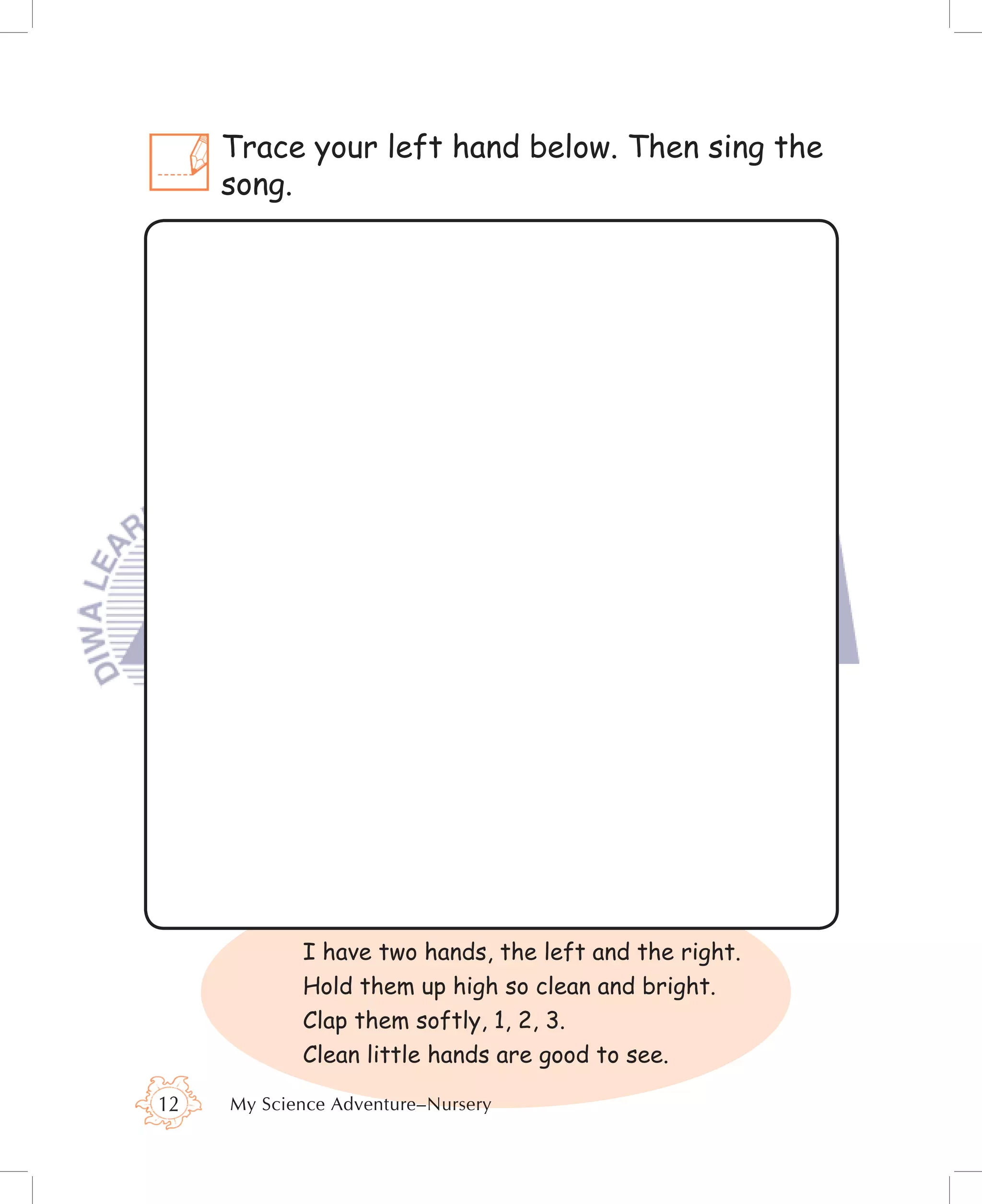 Trace your left hand below. Then sing the
     song.




            I have two hands, the left and the right.
            Hold them up high so clean and bright.
            Clap them softly, 1, 2, 3.
            Clean little hands are good to see.

12   My Science Adventure–Nursery
 