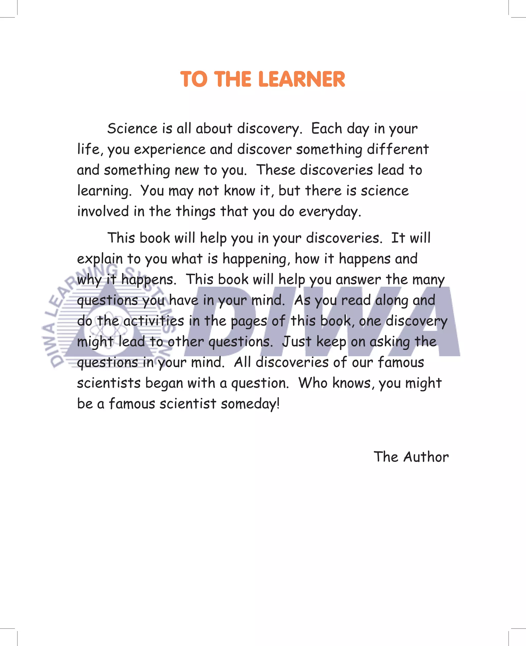 TO THE LEARNER

      Science is all about discovery. Each day in your
life, you experience and discover something different
and something new to you. These discoveries lead to
learning. You may not know it, but there is science
involved in the things that you do everyday.
     This book will help you in your discoveries. It will
explain to you what is happening, how it happens and
why it happens. This book will help you answer the many
questions you have in your mind. As you read along and
do the activities in the pages of this book, one discovery
might lead to other questions. Just keep on asking the
questions in your mind. All discoveries of our famous
scientists began with a question. Who knows, you might
be a famous scientist someday!


                                              The Author
 