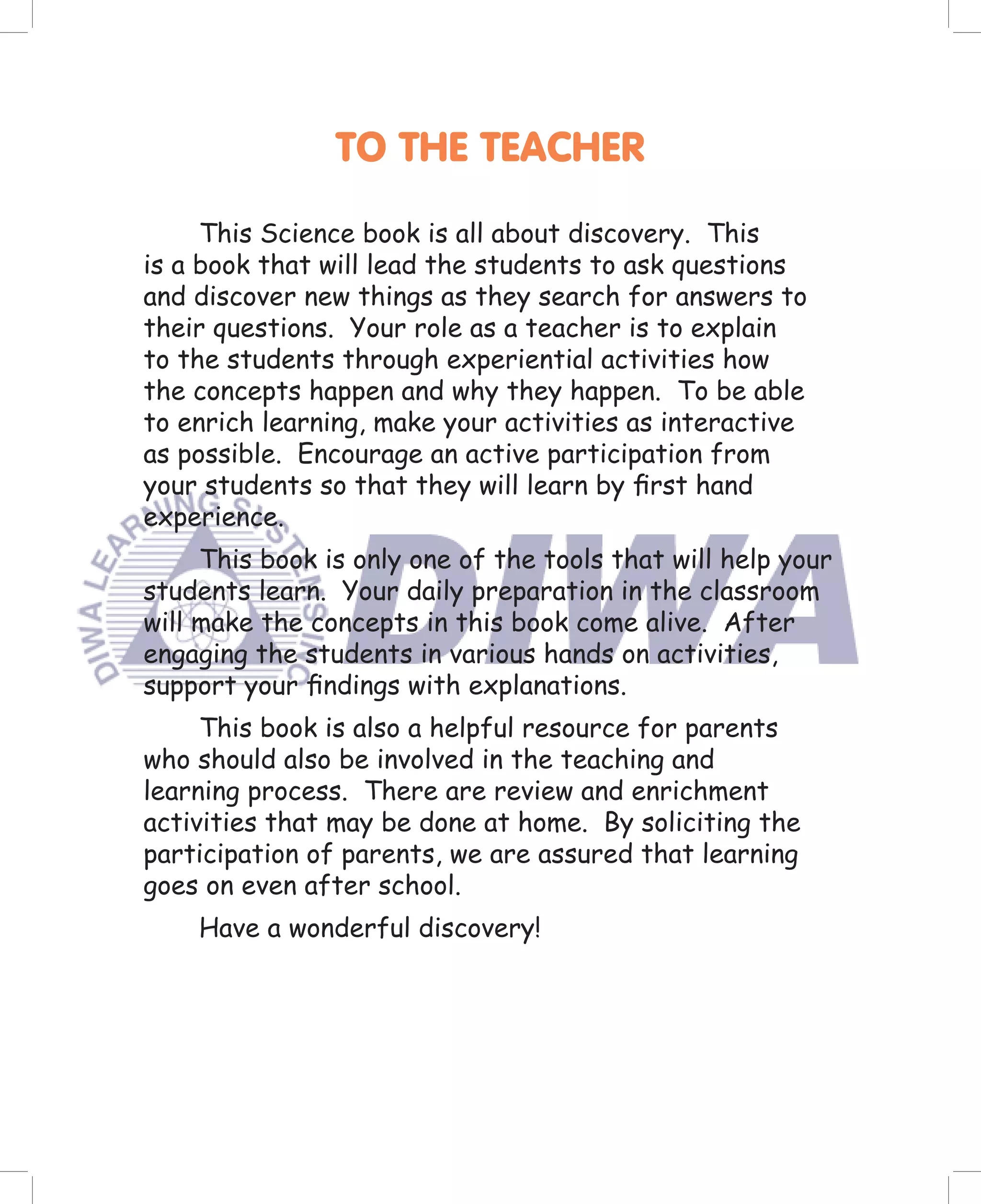 TO THE TEACHER

     This Science book is all about discovery. This
is a book that will lead the students to ask questions
and discover new things as they search for answers to
their questions. Your role as a teacher is to explain
to the students through experiential activities how
the concepts happen and why they happen. To be able
to enrich learning, make your activities as interactive
as possible. Encourage an active participation from
your students so that they will learn by ﬁrst hand
experience.
     This book is only one of the tools that will help your
students learn. Your daily preparation in the classroom
will make the concepts in this book come alive. After
engaging the students in various hands on activities,
support your ﬁndings with explanations.
     This book is also a helpful resource for parents
who should also be involved in the teaching and
learning process. There are review and enrichment
activities that may be done at home. By soliciting the
participation of parents, we are assured that learning
goes on even after school.
    Have a wonderful discovery!
 