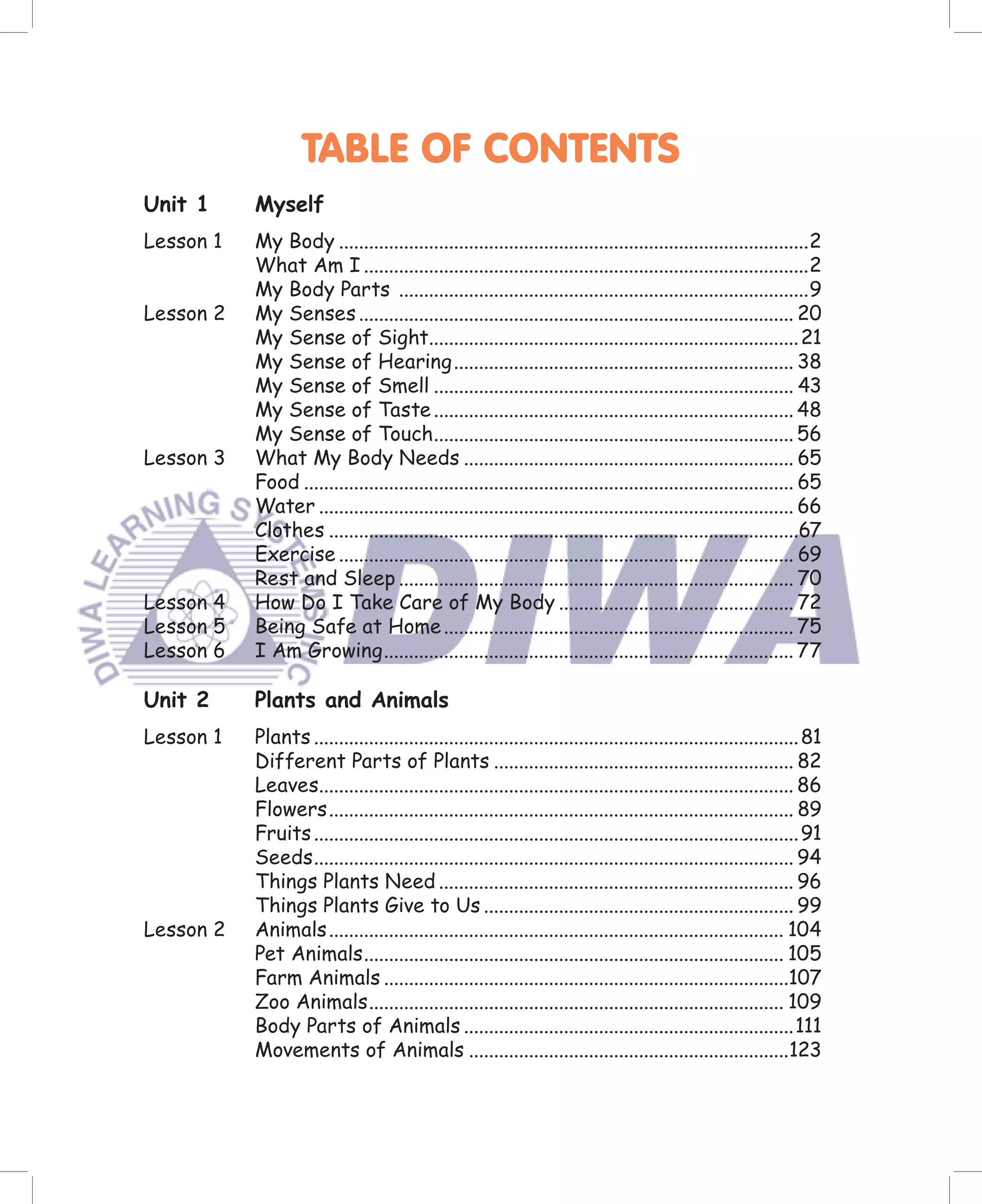 TABLE OF CONTENTS
Unit 1     Myself
Lesson 1   My Body ..............................................................................................2
           What Am I .........................................................................................2
           My Body Parts ..................................................................................9
Lesson 2   My Senses ....................................................................................... 20
           My Sense of Sight.......................................................................... 21
           My Sense of Hearing .................................................................... 38
           My Sense of Smell ........................................................................ 43
           My Sense of Taste ........................................................................ 48
           My Sense of Touch........................................................................ 56
Lesson 3   What My Body Needs .................................................................. 65
           Food .................................................................................................. 65
           Water ............................................................................................... 66
           Clothes ..............................................................................................67
           Exercise ........................................................................................... 69
           Rest and Sleep ............................................................................... 70
Lesson 4   How Do I Take Care of My Body ............................................... 72
Lesson 5   Being Safe at Home ...................................................................... 75
Lesson 6   I Am Growing .................................................................................. 77

Unit 2     Plants and Animals
Lesson 1   Plants ................................................................................................. 81
           Different Parts of Plants ............................................................ 82
           Leaves............................................................................................... 86
           Flowers ............................................................................................. 89
           Fruits ................................................................................................. 91
           Seeds ................................................................................................ 94
           Things Plants Need ....................................................................... 96
           Things Plants Give to Us .............................................................. 99
Lesson 2   Animals ........................................................................................... 104
           Pet Animals .................................................................................... 105
           Farm Animals .................................................................................107
           Zoo Animals ................................................................................... 109
           Body Parts of Animals ..................................................................111
           Movements of Animals ................................................................123
 
