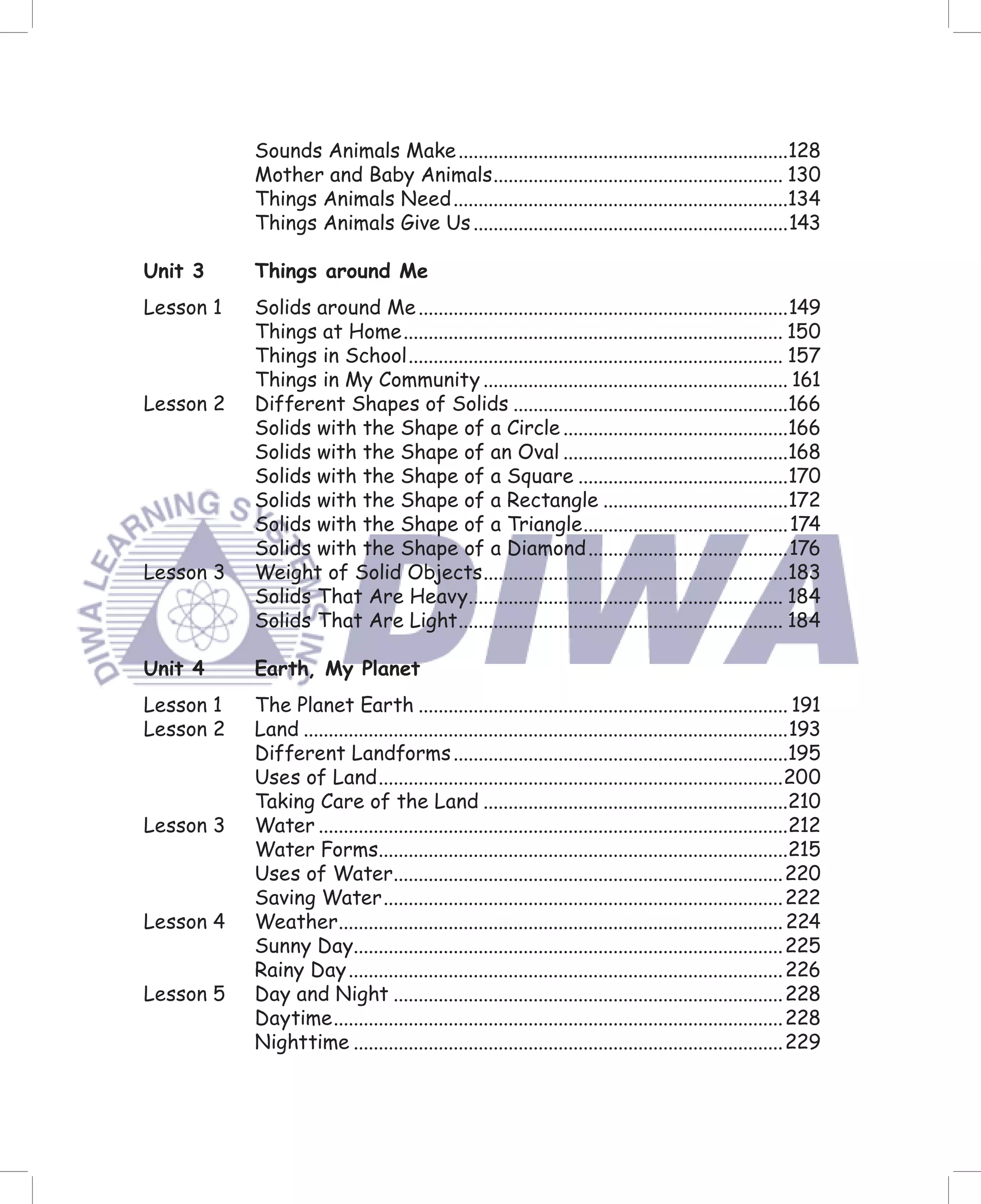 Sounds Animals Make ..................................................................128
           Mother and Baby Animals .......................................................... 130
           Things Animals Need ...................................................................134
           Things Animals Give Us ...............................................................143

Unit 3     Things around Me
Lesson 1   Solids around Me ..........................................................................149
           Things at Home ............................................................................ 150
           Things in School ........................................................................... 157
           Things in My Community ............................................................. 161
Lesson 2   Different Shapes of Solids .......................................................166
           Solids with the Shape of a Circle .............................................166
           Solids with the Shape of an Oval .............................................168
           Solids with the Shape of a Square ..........................................170
           Solids with the Shape of a Rectangle .....................................172
           Solids with the Shape of a Triangle ......................................... 174
           Solids with the Shape of a Diamond ........................................176
Lesson 3   Weight of Solid Objects .............................................................183
           Solids That Are Heavy............................................................... 184
           Solids That Are Light ................................................................. 184

Unit 4     Earth, My Planet
Lesson 1   The Planet Earth .......................................................................... 191
Lesson 2   Land .................................................................................................193
           Different Landforms ...................................................................195
           Uses of Land .................................................................................200
           Taking Care of the Land .............................................................210
Lesson 3   Water ..............................................................................................212
           Water Forms..................................................................................215
           Uses of Water.............................................................................. 220
           Saving Water ................................................................................ 222
Lesson 4   Weather......................................................................................... 224
           Sunny Day...................................................................................... 225
           Rainy Day ....................................................................................... 226
Lesson 5   Day and Night .............................................................................. 228
           Daytime .......................................................................................... 228
           Nighttime ...................................................................................... 229
 