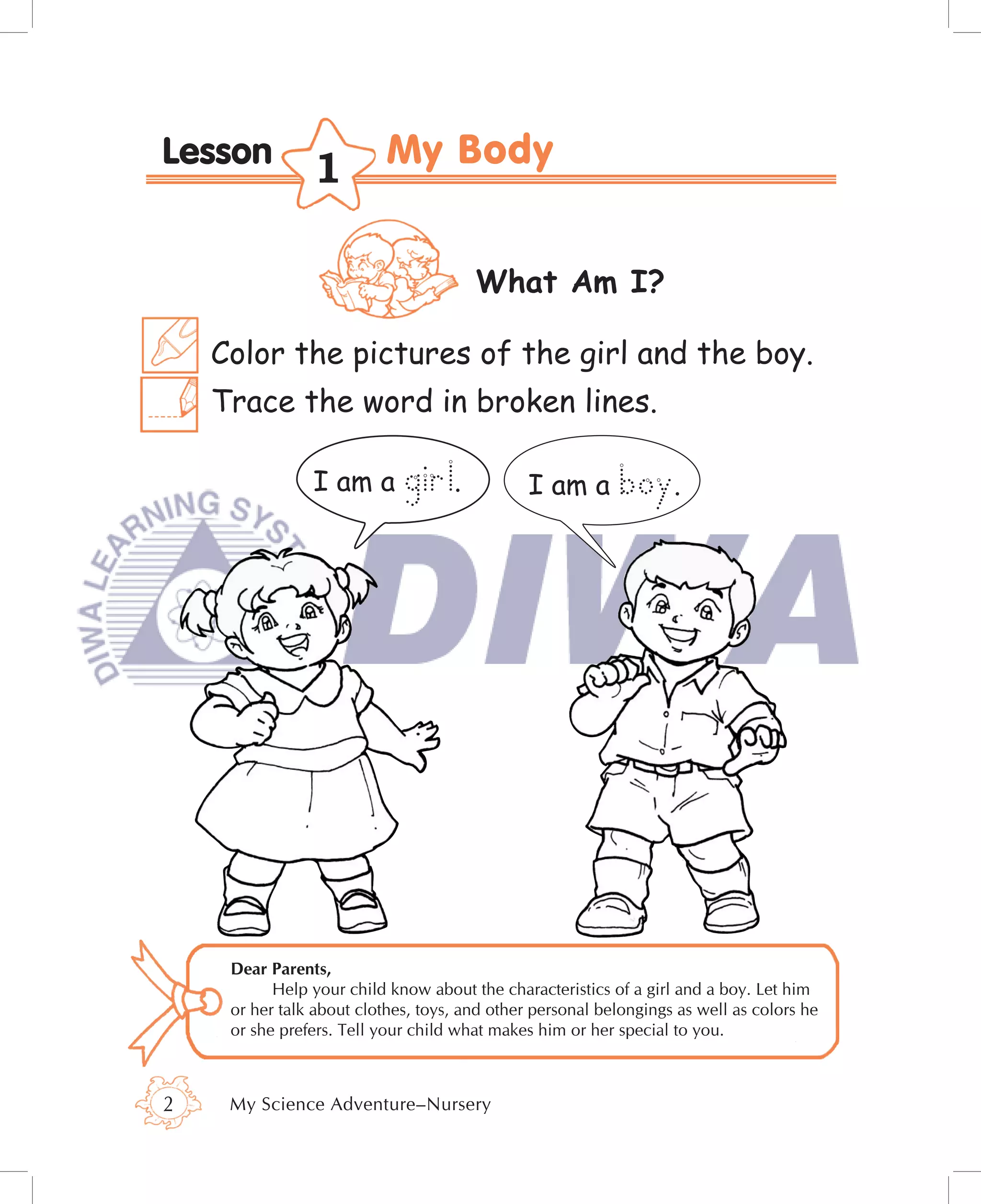Lesson
                1

                                       What Am I?

    Color the pictures of the girl and the boy.
    Trace the word in broken lines.

                I am a       girl.             I am a      boy.




     Dear Parents,
           Help your child know about the characteristics of a girl and a boy. Let him
     or her talk about clothes, toys, and other personal belongings as well as colors he
     or she prefers. Tell your child what makes him or her special to you.



2    My Science Adventure–Nursery
 