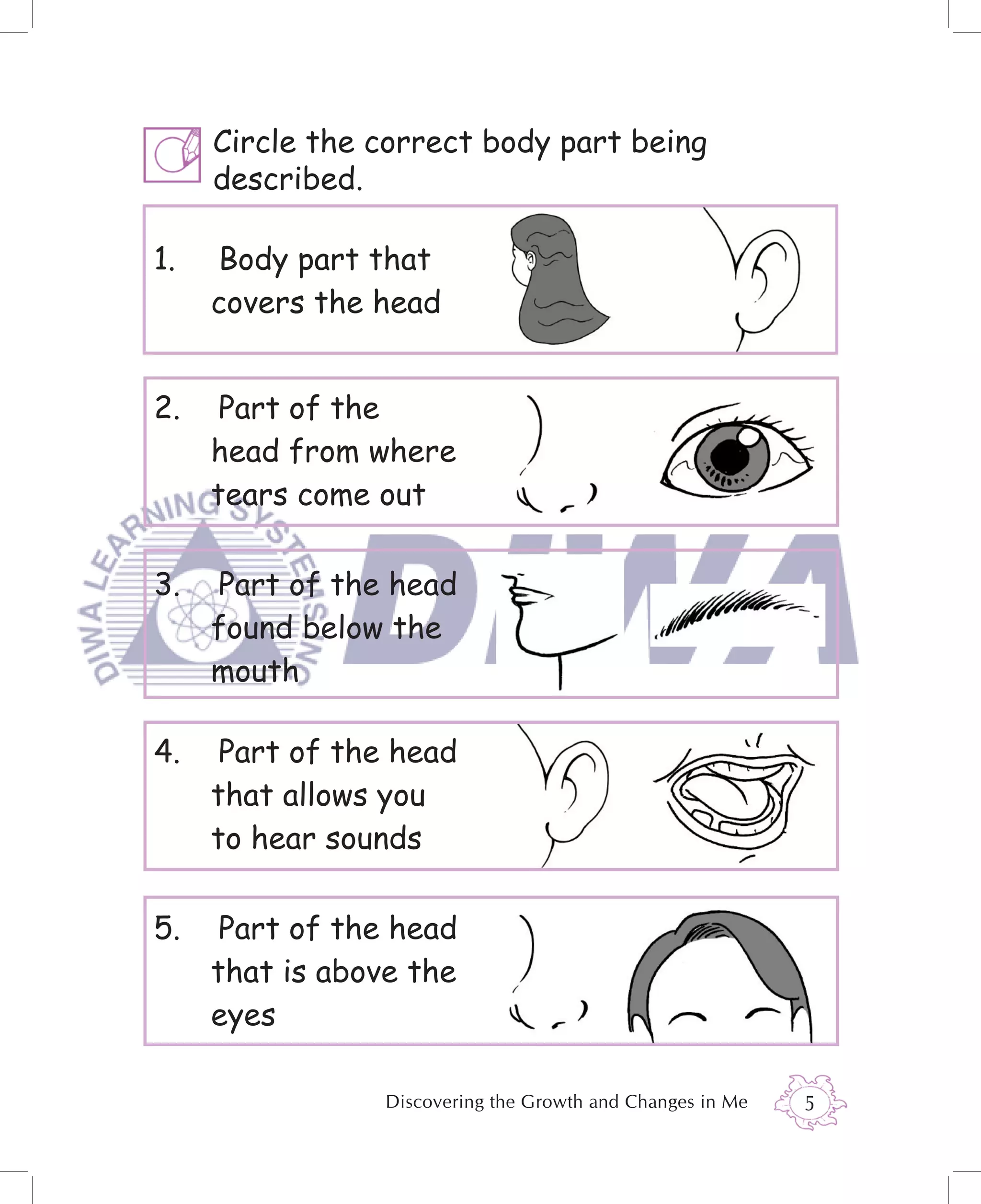 Circle the correct body part being
     described.

1.   Body part that
     covers the head


2.    Part of the
     head from where
     tears come out

3.   Part of the head
     found below the
     mouth

4.    Part of the head
     that allows you
     to hear sounds

5.    Part of the head
     that is above the
     eyes

                 Discovering the Growth and Changes in Me   5
 