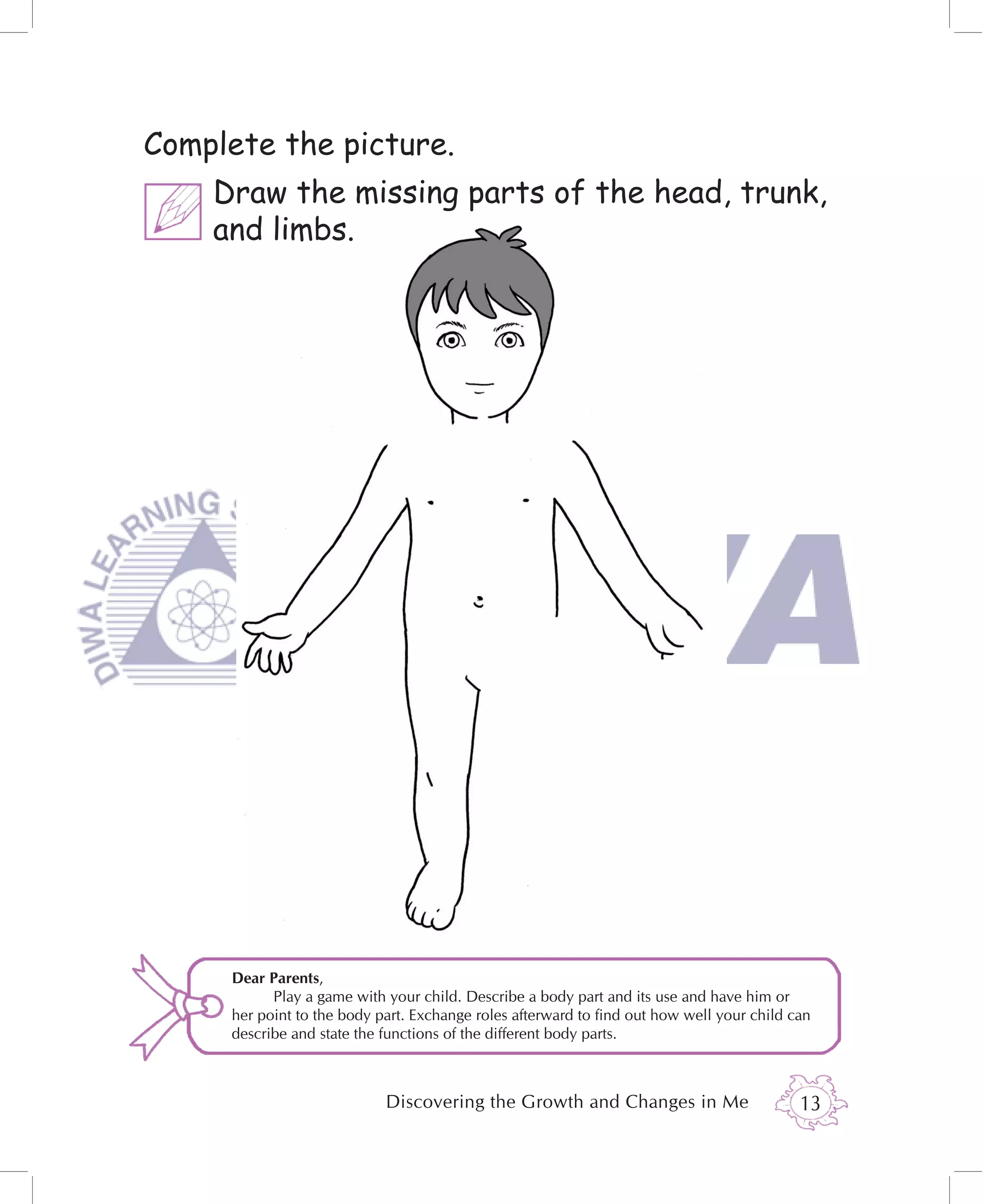 Complete the picture.
    Draw the missing parts of the head, trunk,
    and limbs.




     Dear Parents,
           Play a game with your child. Describe a body part and its use and have him or
     her point to the body part. Exchange roles afterward to ﬁnd out how well your child can
     describe and state the functions of the different body parts.



                            Discovering the Growth and Changes in Me                      13
 