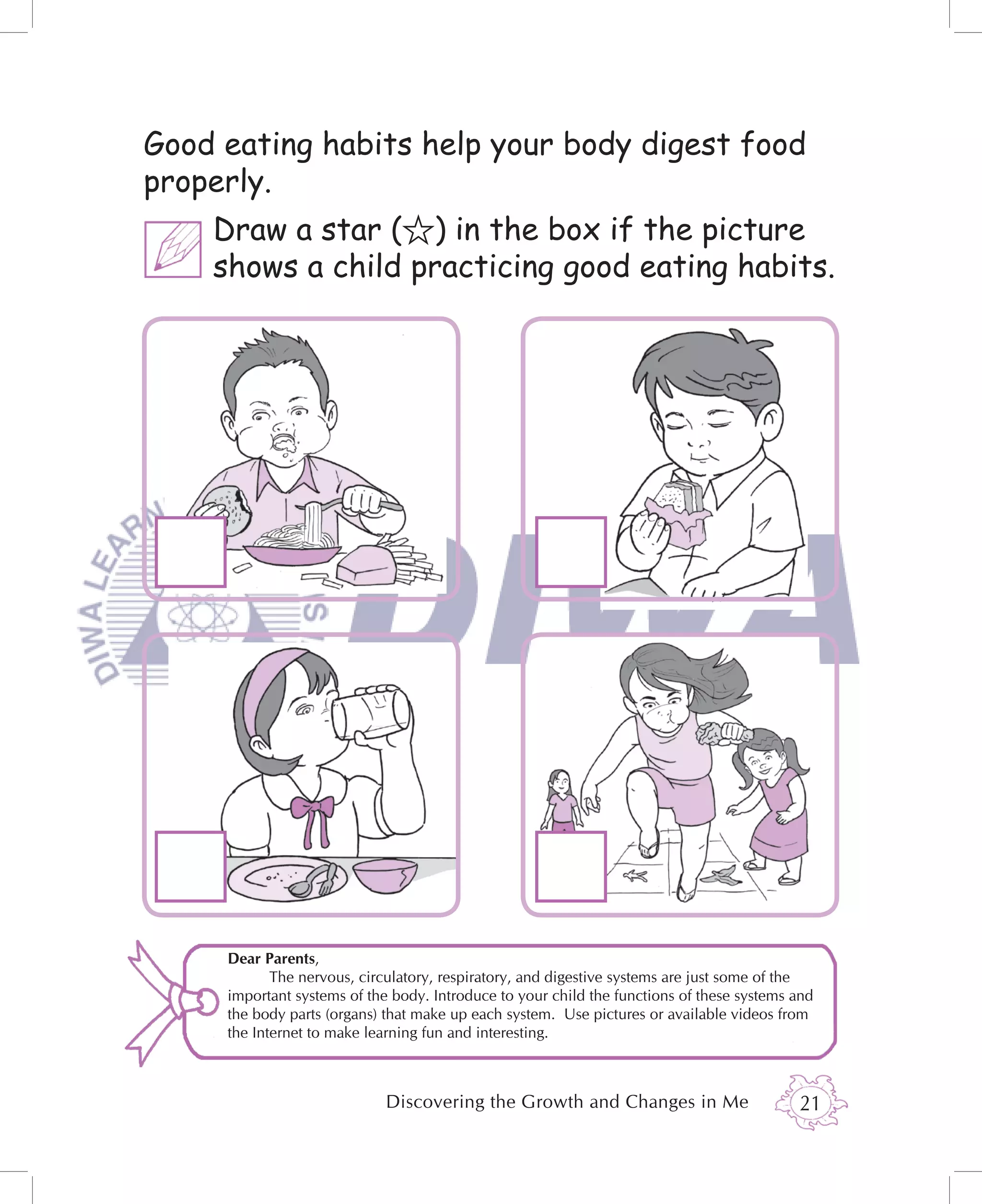 Good eating habits help your body digest food
properly.
    Draw a star ( ) in the box if the picture
    shows a child practicing good eating habits.




     Dear Parents,
            The nervous, circulatory, respiratory, and digestive systems are just some of the
     important systems of the body. Introduce to your child the functions of these systems and
     the body parts (organs) that make up each system. Use pictures or available videos from
     the Internet to make learning fun and interesting.



                             Discovering the Growth and Changes in Me                      21
 