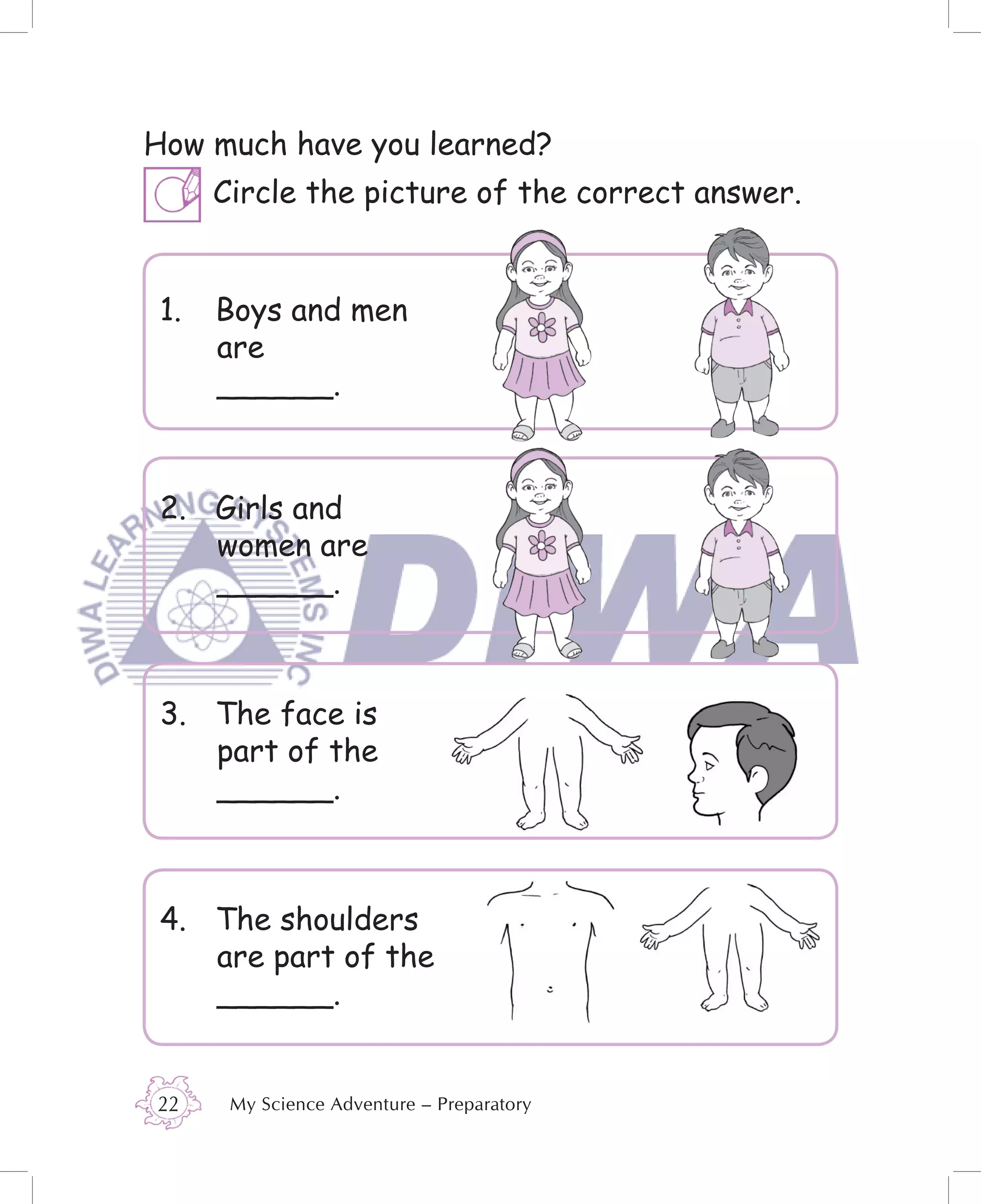 How much have you learned?
      Circle the picture of the correct answer.


 1.   Boys and men
      are
      ______.



 2. Girls and
    women are
    ______.



 3. The face is
    part of the
    ______.



 4. The shoulders
    are part of the
    ______.


22     My Science Adventure – Preparatory
 