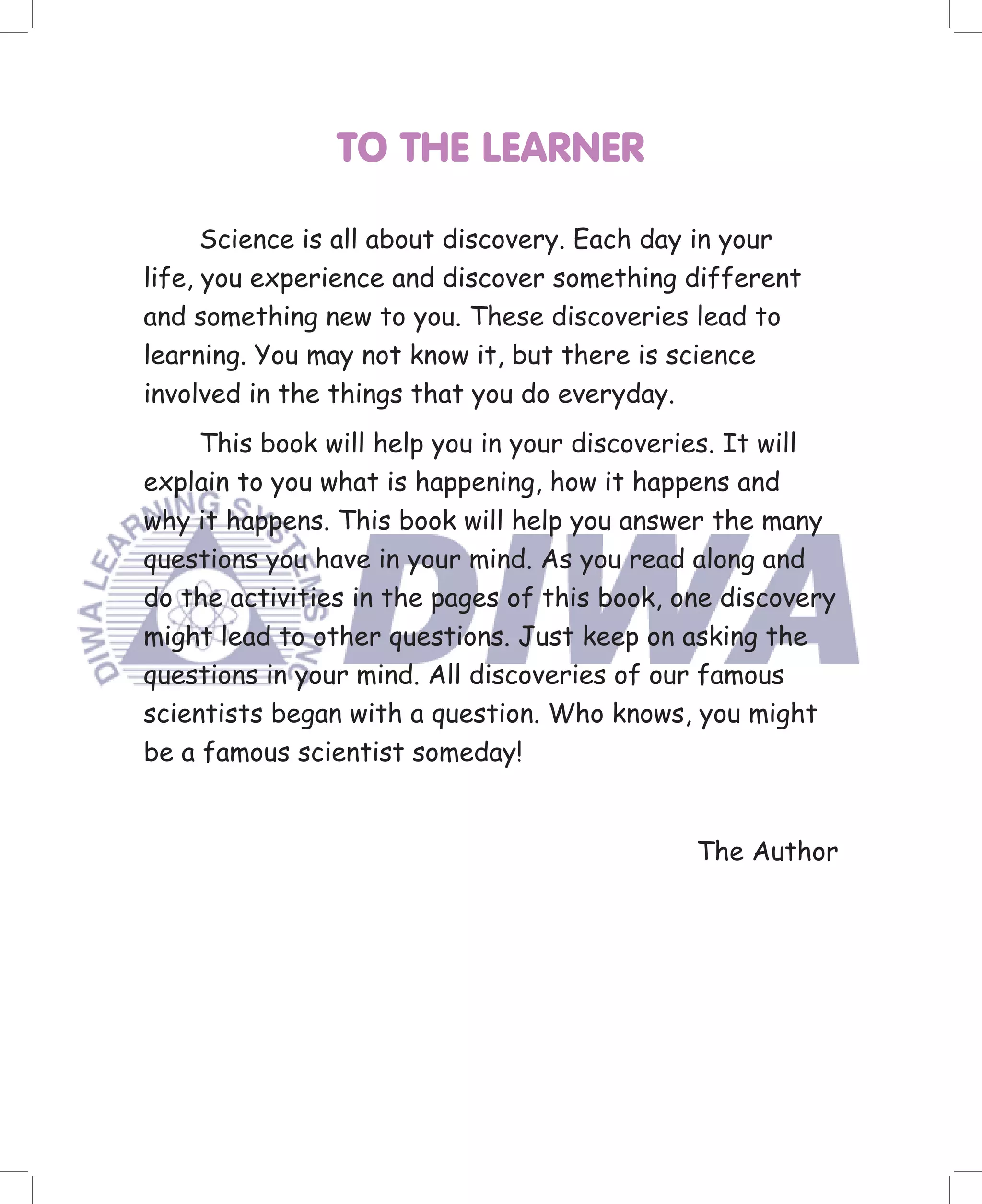 TO THE LEARNER

      Science is all about discovery. Each day in your
life, you experience and discover something different
and something new to you. These discoveries lead to
learning. You may not know it, but there is science
involved in the things that you do everyday.
     This book will help you in your discoveries. It will
explain to you what is happening, how it happens and
why it happens. This book will help you answer the many
questions you have in your mind. As you read along and
do the activities in the pages of this book, one discovery
might lead to other questions. Just keep on asking the
questions in your mind. All discoveries of our famous
scientists began with a question. Who knows, you might
be a famous scientist someday!


                                              The Author
 