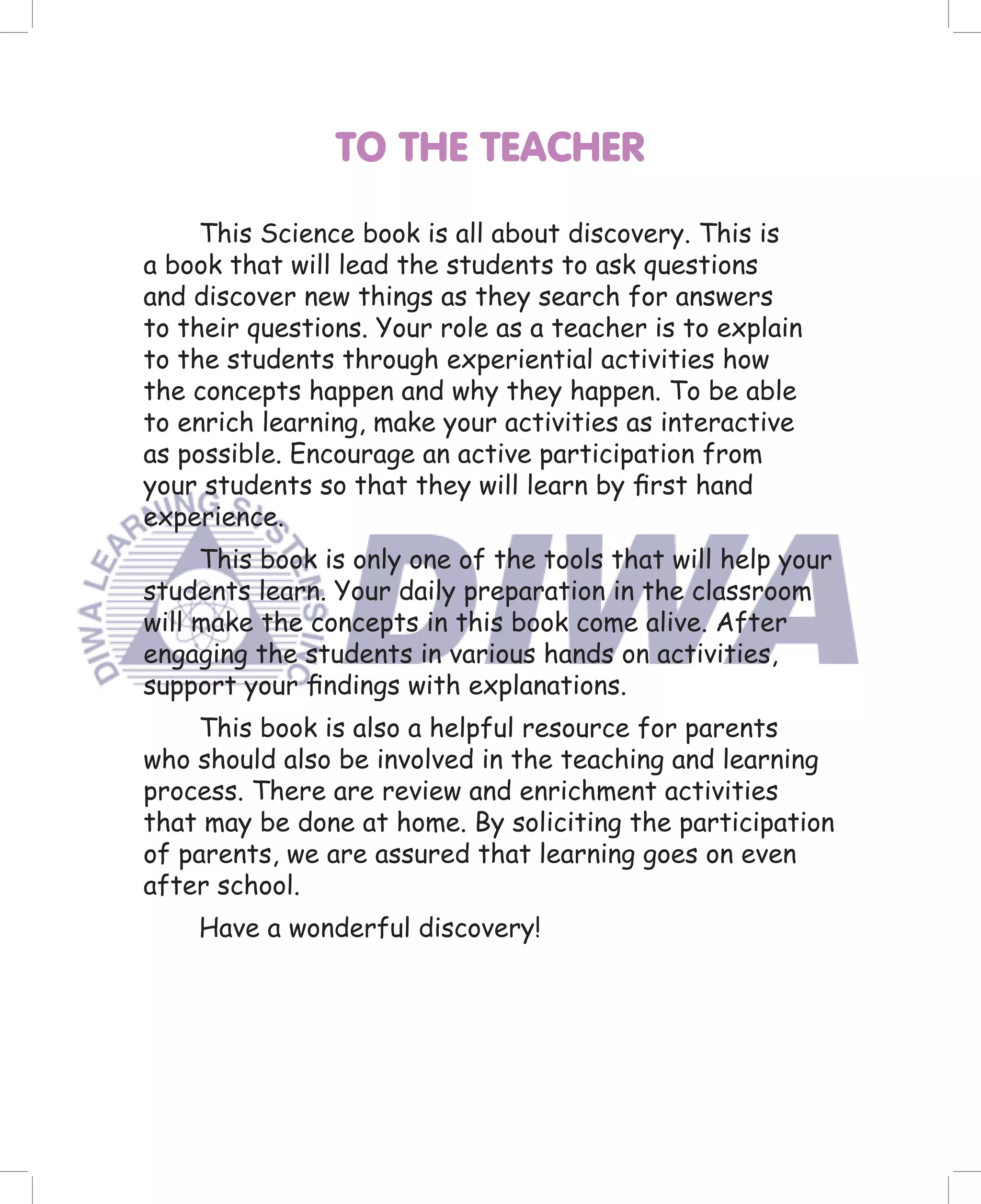 TO THE TEACHER

     This Science book is all about discovery. This is
a book that will lead the students to ask questions
and discover new things as they search for answers
to their questions. Your role as a teacher is to explain
to the students through experiential activities how
the concepts happen and why they happen. To be able
to enrich learning, make your activities as interactive
as possible. Encourage an active participation from
your students so that they will learn by ﬁrst hand
experience.
     This book is only one of the tools that will help your
students learn. Your daily preparation in the classroom
will make the concepts in this book come alive. After
engaging the students in various hands on activities,
support your ﬁndings with explanations.
    This book is also a helpful resource for parents
who should also be involved in the teaching and learning
process. There are review and enrichment activities
that may be done at home. By soliciting the participation
of parents, we are assured that learning goes on even
after school.
    Have a wonderful discovery!
 