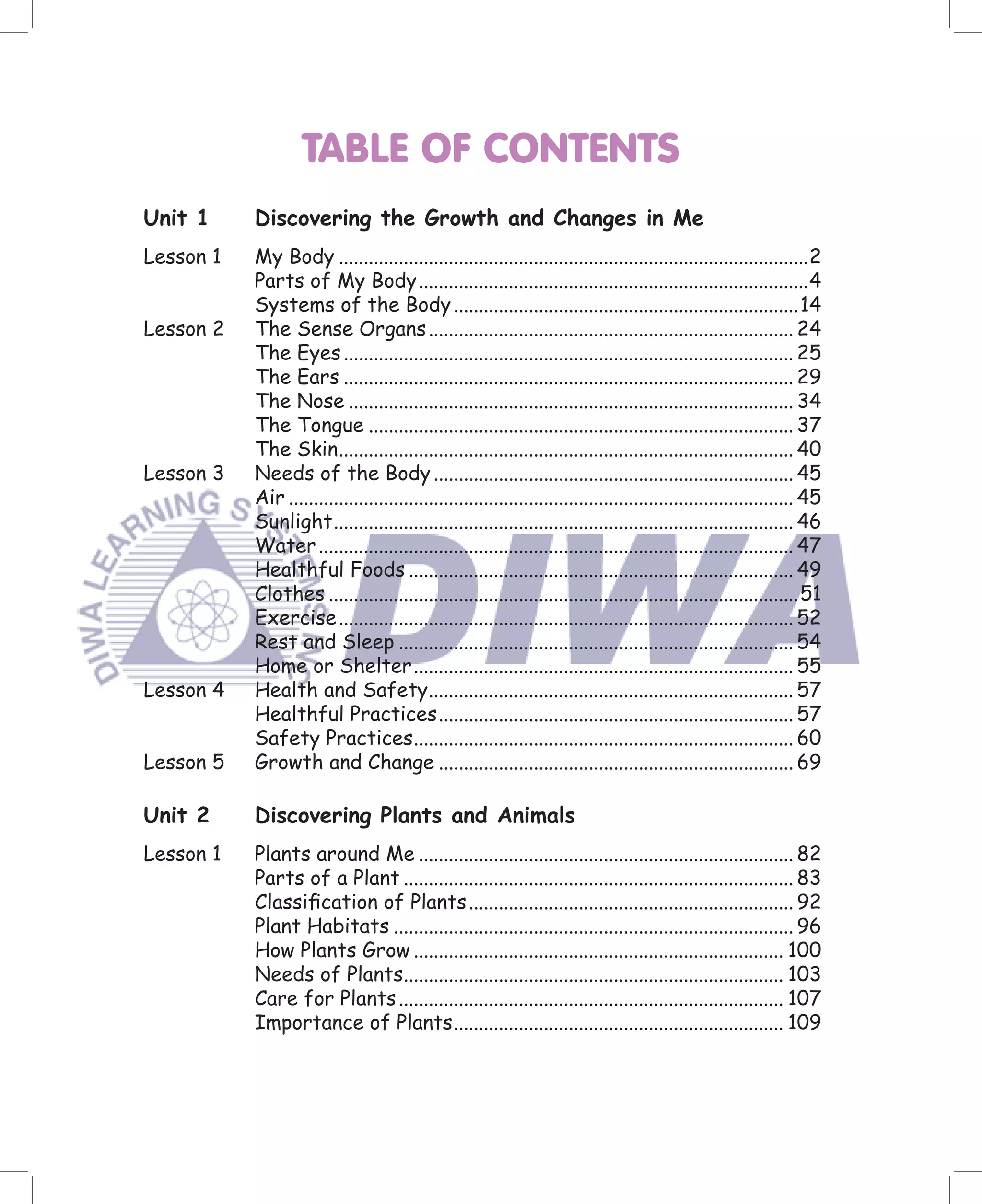 TABLE OF CONTENTS
Unit 1     Discovering the Growth and Changes in Me
Lesson 1   My Body ..............................................................................................2
           Parts of My Body ..............................................................................4
           Systems of the Body .....................................................................14
Lesson 2   The Sense Organs ......................................................................... 24
           The Eyes .......................................................................................... 25
           The Ears .......................................................................................... 29
           The Nose ......................................................................................... 34
           The Tongue ..................................................................................... 37
           The Skin ........................................................................................... 40
Lesson 3   Needs of the Body ........................................................................ 45
           Air ..................................................................................................... 45
           Sunlight ............................................................................................ 46
           Water ............................................................................................... 47
           Healthful Foods ............................................................................. 49
           Clothes ..............................................................................................51
           Exercise ........................................................................................... 52
           Rest and Sleep ............................................................................... 54
           Home or Shelter ............................................................................ 55
Lesson 4   Health and Safety ......................................................................... 57
           Healthful Practices ....................................................................... 57
           Safety Practices ............................................................................ 60
Lesson 5   Growth and Change ....................................................................... 69

Unit 2     Discovering Plants and Animals
Lesson 1   Plants around Me ........................................................................... 82
           Parts of a Plant .............................................................................. 83
           Classiﬁcation of Plants ................................................................. 92
           Plant Habitats ................................................................................ 96
           How Plants Grow .......................................................................... 100
           Needs of Plants............................................................................ 103
           Care for Plants ............................................................................. 107
           Importance of Plants .................................................................. 109
 