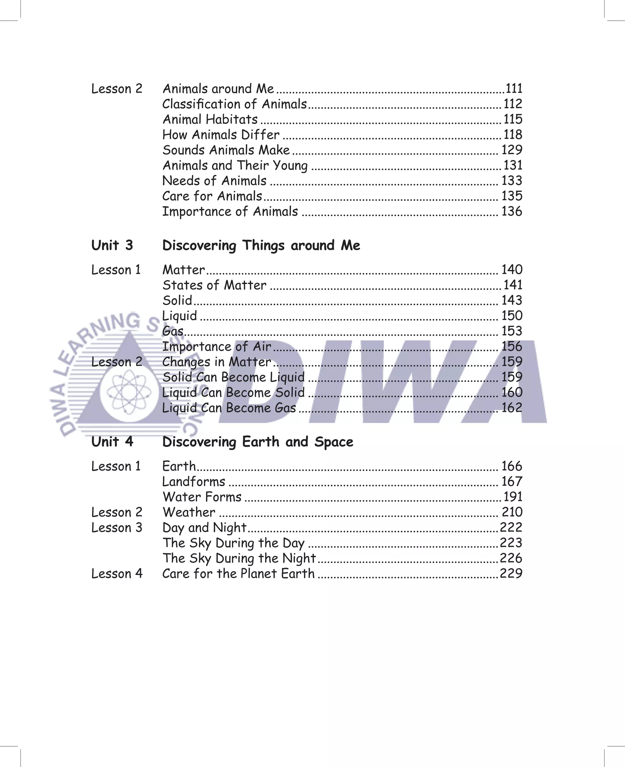 Lesson 2   Animals around Me ........................................................................111
           Classiﬁcation of Animals ............................................................. 112
           Animal Habitats ............................................................................ 115
           How Animals Differ ..................................................................... 118
           Sounds Animals Make ................................................................. 129
           Animals and Their Young ............................................................ 131
           Needs of Animals ........................................................................ 133
           Care for Animals .......................................................................... 135
           Importance of Animals .............................................................. 136

Unit 3     Discovering Things around Me
Lesson 1   Matter ............................................................................................ 140
           States of Matter ......................................................................... 141
           Solid ................................................................................................ 143
           Liquid .............................................................................................. 150
           Gas................................................................................................... 153
           Importance of Air ....................................................................... 156
Lesson 2   Changes in Matter ....................................................................... 159
           Solid Can Become Liquid ............................................................ 159
           Liquid Can Become Solid ............................................................ 160
           Liquid Can Become Gas ............................................................... 162

Unit 4     Discovering Earth and Space
Lesson 1   Earth............................................................................................... 166
           Landforms ..................................................................................... 167
           Water Forms ................................................................................. 191
Lesson 2   Weather ........................................................................................ 210
Lesson 3   Day and Night ...............................................................................222
           The Sky During the Day ............................................................223
           The Sky During the Night .........................................................226
Lesson 4   Care for the Planet Earth .........................................................229
 