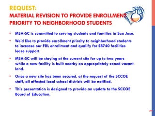REQUEST:
MATERIAL REVISION TO PROVIDE ENROLLMENT
PRIORITY TO NEIGHBORHOOD STUDENTS
•  MSA-SC is committed to serving students and families in San Jose.
•  We’d like to provide enrollment priority to neighborhood students
to increase our FRL enrollment and qualify for SB740 facilities
lease support.
•  MSA-SC will be staying at the current site for up to two years
while a new facility is built nearby on appropriately zoned vacant
land.
•  Once a new site has been secured, at the request of the SCCOE
staff, all affected local school districts will be notified.
•  This presentation is designed to provide an update to the SCCOE
Board of Education.
1
 