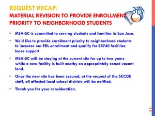 REQUEST RECAP:
MATERIAL REVISION TO PROVIDE ENROLLMENT
PRIORITY TO NEIGHBORHOOD STUDENTS
•  MSA-SC is committed to serving students and families in San Jose.
•  We’d like to provide enrollment priority to neighborhood students
to increase our FRL enrollment and qualify for SB740 facilities
lease support.
•  MSA-SC will be staying at the current site for up to two years
while a new facility is built nearby on appropriately zoned vacant
land.
•  Once the new site has been secured, at the request of the SCCOE
staff, all affected local school districts will be notified.
•  Thank you for your consideration.
11
 