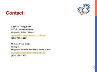 Contact:
Caprice Young, Ed.D.
CEO & Superintendent
Magnolia Public Schools
cyoung@magnoliapublicschools.org
(408)258-1427
Michele Ryan, Pd.D.
Principal
Magnolia Science Academy, Santa Clara
mryan@magnoliapublicschools.org
(408)258-1427
12
 