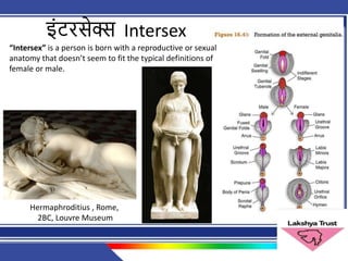 इिंटरसेक्स Intersex
“Intersex” is a person is born with a reproductive or sexual
anatomy that doesn’t seem to fit the typical definitions of
female or male.
Hermaphroditius , Rome,
2BC, Louvre Museum
 