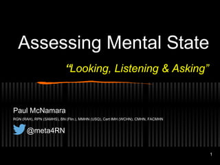 1 
Assessing Mental State 
“Looking, Listening & Asking” 
Paul McNamara 
RGN (RAH), RPN (SAMHS), BN (Flin.), MMHN (USQ), Cert IMH (WCHN), CMHN, FACMHN 
@meta4RN 
 