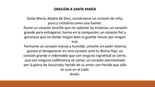 ORACIÓN A SANTA MARÍA 
Santa María, Madre de Dios, consérvame un corazón de niño, 
puro y cristalino como una fuente. 
Dame un corazón sencillo que no saboree las tristezas; un corazón 
grande para entregarse, tierno en la compasión; un corazón fiel y 
generoso que no olvide ningún bien ni guarde rencor por ningún 
mal. 
Fórmame un corazón manso y humilde, amante sin pedir retorno, 
gozoso al desaparecer en otro corazón ante tu divino Hijo; un 
corazón grande e indomable que con ninguna ingratitud se cierre, 
que con ninguna indiferencia se canse; un corazón atormentado 
por la gloria de Jesucristo, herido de su amor, con herida que sólo 
se cure en el cielo. 
Amén. 
