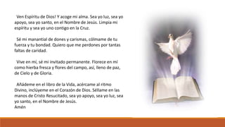 Ven Espíritu de Dios! Y acoge mi alma. Sea yo luz, sea yo 
apoyo, sea yo santo, en el Nombre de Jesús. Limpia mi 
espíritu y sea yo uno contigo en la Cruz. 
Sé mi manantial de dones y carismas, cólmame de tu 
fuerza y tu bondad. Quiero que me perdones por tantas 
faltas de caridad. 
Vive en mí, sé mi invitado permanente. Florece en mí 
como hierba fresca y flores del campo, así, lleno de paz, 
de Cielo y de Gloria. 
Añádeme en el libro de la Vida, acércame al ritmo 
Divino, inclúyeme en el Corazón de Dios. Séllame en las 
manos de Cristo Resucitado, sea yo apoyo, sea yo luz, sea 
yo santo, en el Nombre de Jesús. 
Amén 
 